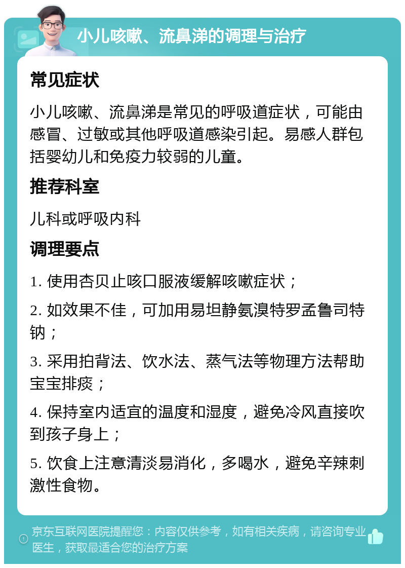 小儿咳嗽、流鼻涕的调理与治疗 常见症状 小儿咳嗽、流鼻涕是常见的呼吸道症状，可能由感冒、过敏或其他呼吸道感染引起。易感人群包括婴幼儿和免疫力较弱的儿童。 推荐科室 儿科或呼吸内科 调理要点 1. 使用杏贝止咳口服液缓解咳嗽症状； 2. 如效果不佳，可加用易坦静氨溴特罗孟鲁司特钠； 3. 采用拍背法、饮水法、蒸气法等物理方法帮助宝宝排痰； 4. 保持室内适宜的温度和湿度，避免冷风直接吹到孩子身上； 5. 饮食上注意清淡易消化，多喝水，避免辛辣刺激性食物。