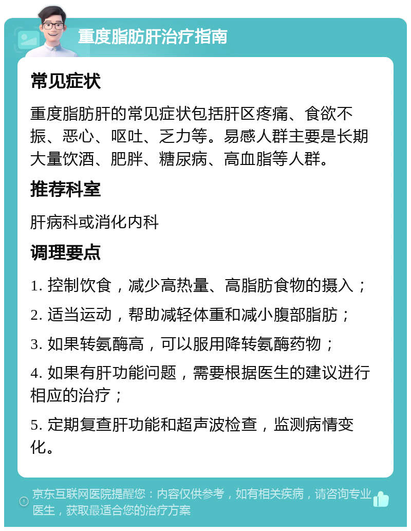 重度脂肪肝治疗指南 常见症状 重度脂肪肝的常见症状包括肝区疼痛、食欲不振、恶心、呕吐、乏力等。易感人群主要是长期大量饮酒、肥胖、糖尿病、高血脂等人群。 推荐科室 肝病科或消化内科 调理要点 1. 控制饮食，减少高热量、高脂肪食物的摄入； 2. 适当运动，帮助减轻体重和减小腹部脂肪； 3. 如果转氨酶高，可以服用降转氨酶药物； 4. 如果有肝功能问题，需要根据医生的建议进行相应的治疗； 5. 定期复查肝功能和超声波检查，监测病情变化。