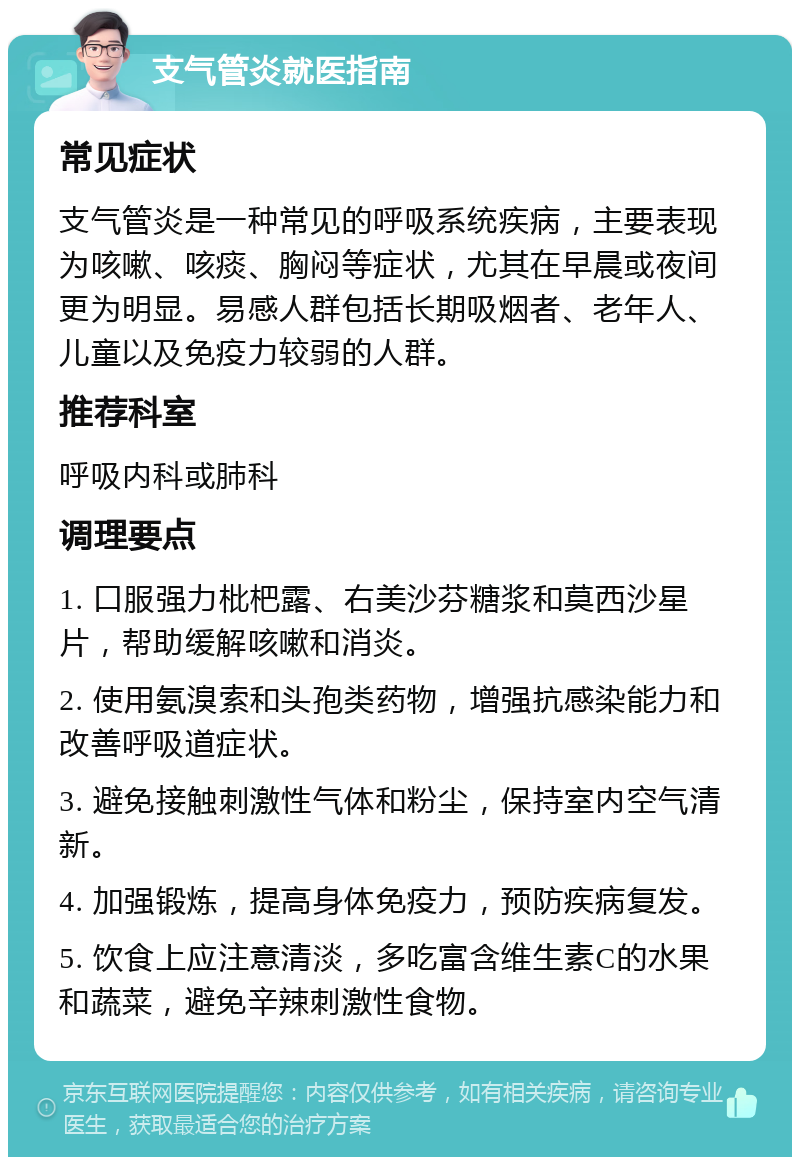 支气管炎就医指南 常见症状 支气管炎是一种常见的呼吸系统疾病，主要表现为咳嗽、咳痰、胸闷等症状，尤其在早晨或夜间更为明显。易感人群包括长期吸烟者、老年人、儿童以及免疫力较弱的人群。 推荐科室 呼吸内科或肺科 调理要点 1. 口服强力枇杷露、右美沙芬糖浆和莫西沙星片，帮助缓解咳嗽和消炎。 2. 使用氨溴索和头孢类药物，增强抗感染能力和改善呼吸道症状。 3. 避免接触刺激性气体和粉尘，保持室内空气清新。 4. 加强锻炼，提高身体免疫力，预防疾病复发。 5. 饮食上应注意清淡，多吃富含维生素C的水果和蔬菜，避免辛辣刺激性食物。