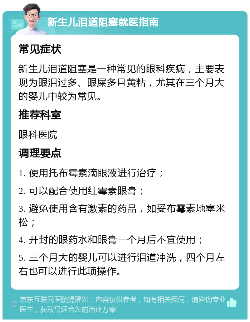 新生儿泪道阻塞就医指南 常见症状 新生儿泪道阻塞是一种常见的眼科疾病，主要表现为眼泪过多、眼屎多且黄粘，尤其在三个月大的婴儿中较为常见。 推荐科室 眼科医院 调理要点 1. 使用托布霉素滴眼液进行治疗； 2. 可以配合使用红霉素眼膏； 3. 避免使用含有激素的药品，如妥布霉素地塞米松； 4. 开封的眼药水和眼膏一个月后不宜使用； 5. 三个月大的婴儿可以进行泪道冲洗，四个月左右也可以进行此项操作。