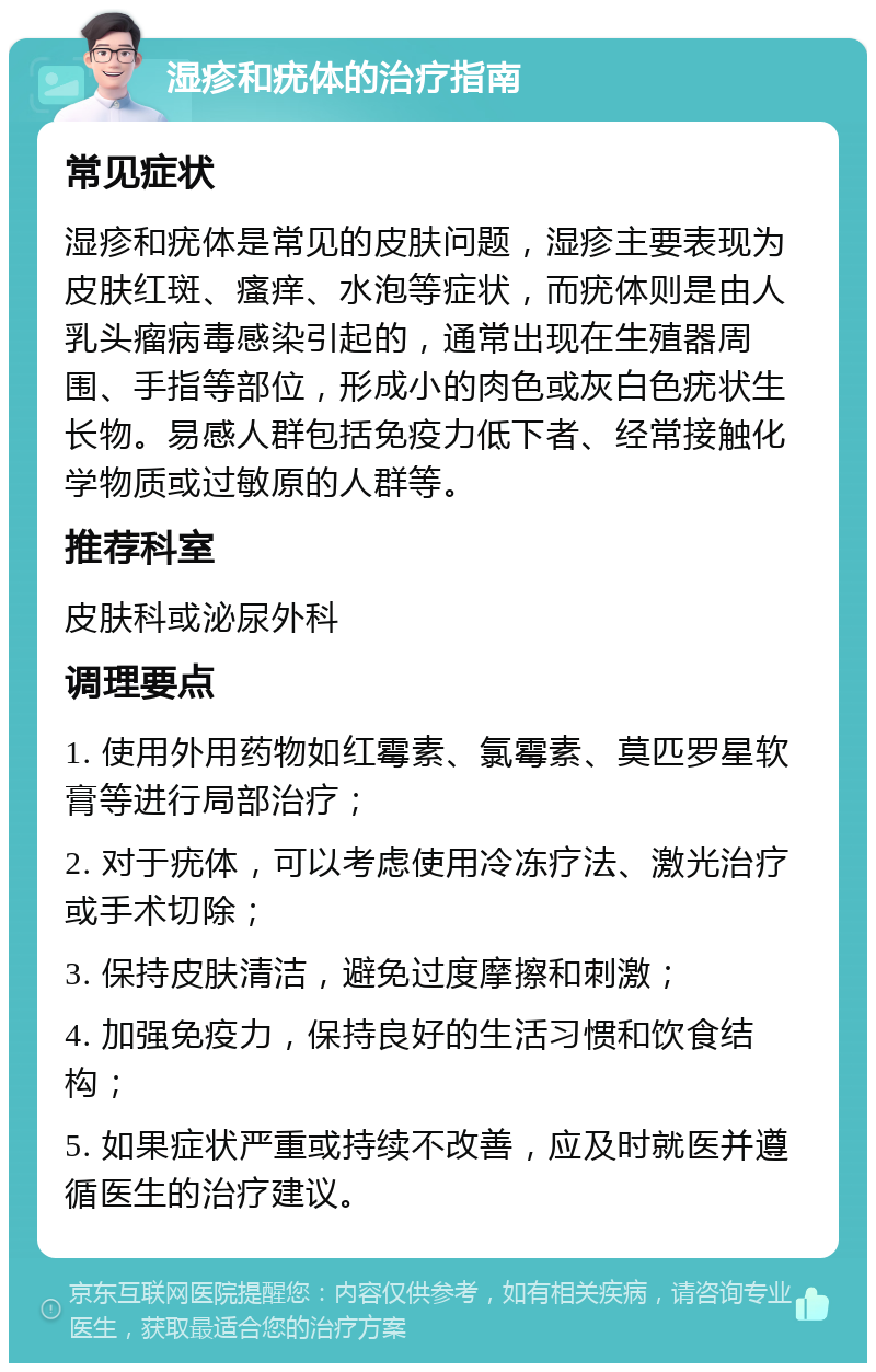 湿疹和疣体的治疗指南 常见症状 湿疹和疣体是常见的皮肤问题，湿疹主要表现为皮肤红斑、瘙痒、水泡等症状，而疣体则是由人乳头瘤病毒感染引起的，通常出现在生殖器周围、手指等部位，形成小的肉色或灰白色疣状生长物。易感人群包括免疫力低下者、经常接触化学物质或过敏原的人群等。 推荐科室 皮肤科或泌尿外科 调理要点 1. 使用外用药物如红霉素、氯霉素、莫匹罗星软膏等进行局部治疗； 2. 对于疣体，可以考虑使用冷冻疗法、激光治疗或手术切除； 3. 保持皮肤清洁，避免过度摩擦和刺激； 4. 加强免疫力，保持良好的生活习惯和饮食结构； 5. 如果症状严重或持续不改善，应及时就医并遵循医生的治疗建议。