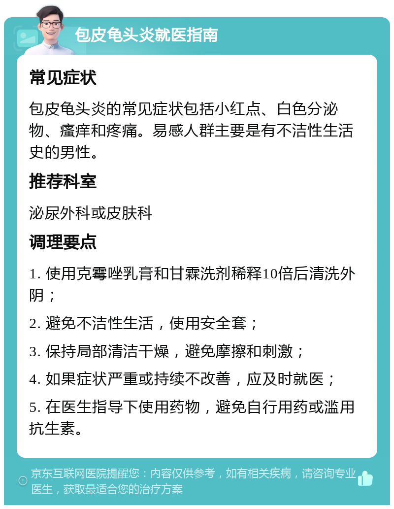 包皮龟头炎就医指南 常见症状 包皮龟头炎的常见症状包括小红点、白色分泌物、瘙痒和疼痛。易感人群主要是有不洁性生活史的男性。 推荐科室 泌尿外科或皮肤科 调理要点 1. 使用克霉唑乳膏和甘霖洗剂稀释10倍后清洗外阴； 2. 避免不洁性生活，使用安全套； 3. 保持局部清洁干燥，避免摩擦和刺激； 4. 如果症状严重或持续不改善，应及时就医； 5. 在医生指导下使用药物，避免自行用药或滥用抗生素。