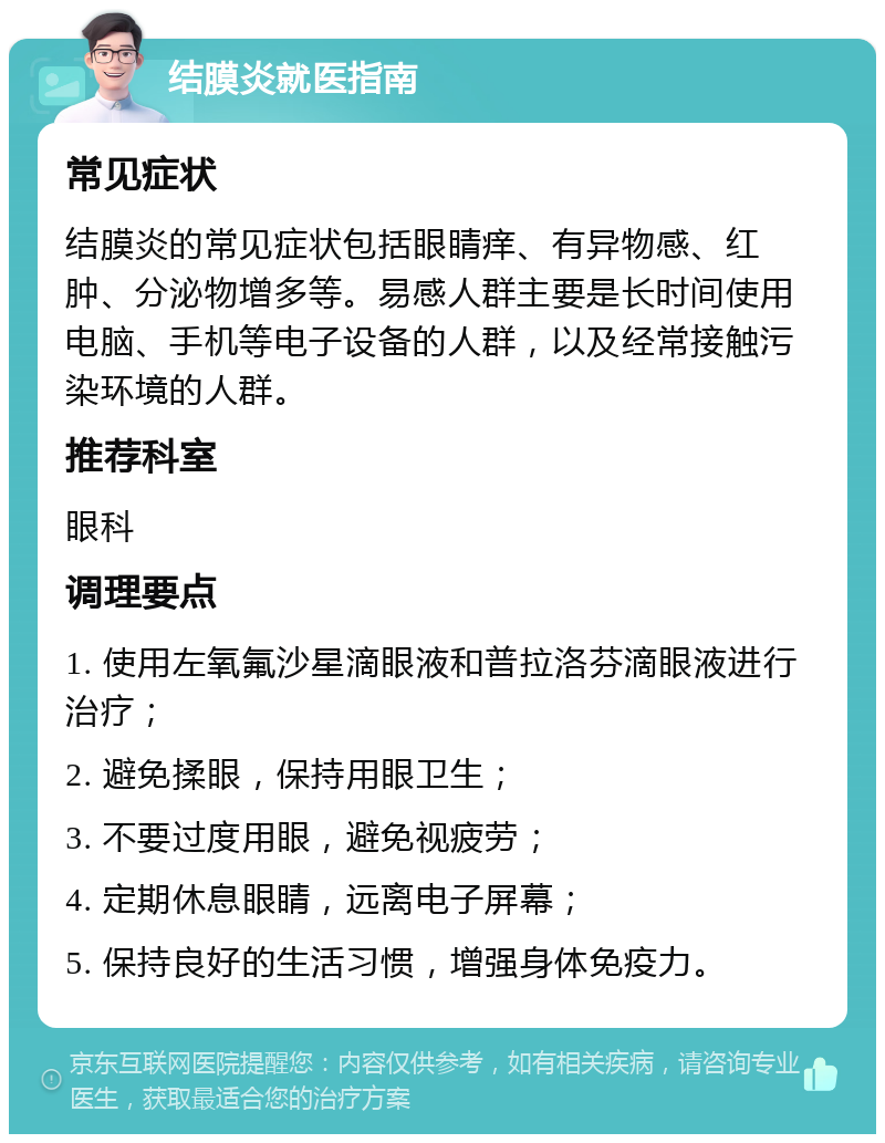 结膜炎就医指南 常见症状 结膜炎的常见症状包括眼睛痒、有异物感、红肿、分泌物增多等。易感人群主要是长时间使用电脑、手机等电子设备的人群，以及经常接触污染环境的人群。 推荐科室 眼科 调理要点 1. 使用左氧氟沙星滴眼液和普拉洛芬滴眼液进行治疗； 2. 避免揉眼，保持用眼卫生； 3. 不要过度用眼，避免视疲劳； 4. 定期休息眼睛，远离电子屏幕； 5. 保持良好的生活习惯，增强身体免疫力。