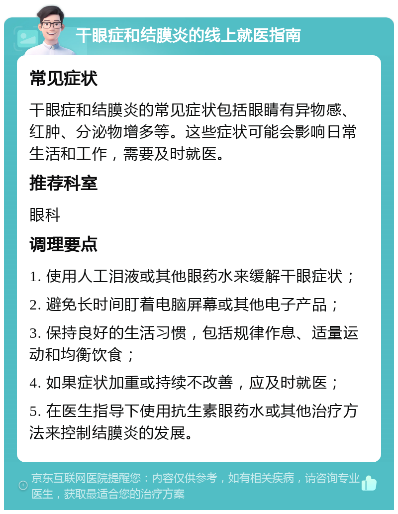 干眼症和结膜炎的线上就医指南 常见症状 干眼症和结膜炎的常见症状包括眼睛有异物感、红肿、分泌物增多等。这些症状可能会影响日常生活和工作，需要及时就医。 推荐科室 眼科 调理要点 1. 使用人工泪液或其他眼药水来缓解干眼症状； 2. 避免长时间盯着电脑屏幕或其他电子产品； 3. 保持良好的生活习惯，包括规律作息、适量运动和均衡饮食； 4. 如果症状加重或持续不改善，应及时就医； 5. 在医生指导下使用抗生素眼药水或其他治疗方法来控制结膜炎的发展。