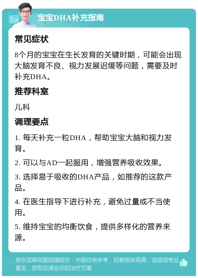 宝宝DHA补充指南 常见症状 8个月的宝宝在生长发育的关键时期，可能会出现大脑发育不良、视力发展迟缓等问题，需要及时补充DHA。 推荐科室 儿科 调理要点 1. 每天补充一粒DHA，帮助宝宝大脑和视力发育。 2. 可以与AD一起服用，增强营养吸收效果。 3. 选择易于吸收的DHA产品，如推荐的这款产品。 4. 在医生指导下进行补充，避免过量或不当使用。 5. 维持宝宝的均衡饮食，提供多样化的营养来源。