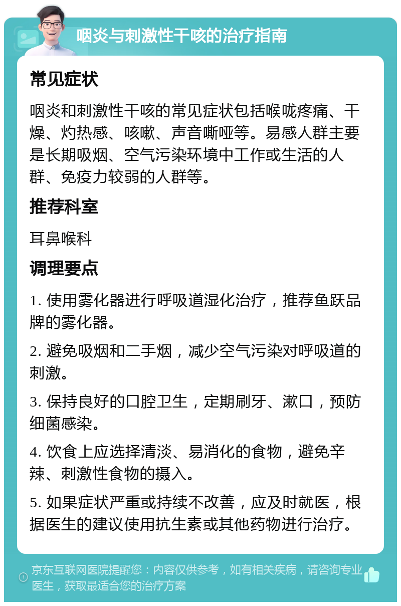 咽炎与刺激性干咳的治疗指南 常见症状 咽炎和刺激性干咳的常见症状包括喉咙疼痛、干燥、灼热感、咳嗽、声音嘶哑等。易感人群主要是长期吸烟、空气污染环境中工作或生活的人群、免疫力较弱的人群等。 推荐科室 耳鼻喉科 调理要点 1. 使用雾化器进行呼吸道湿化治疗，推荐鱼跃品牌的雾化器。 2. 避免吸烟和二手烟，减少空气污染对呼吸道的刺激。 3. 保持良好的口腔卫生，定期刷牙、漱口，预防细菌感染。 4. 饮食上应选择清淡、易消化的食物，避免辛辣、刺激性食物的摄入。 5. 如果症状严重或持续不改善，应及时就医，根据医生的建议使用抗生素或其他药物进行治疗。