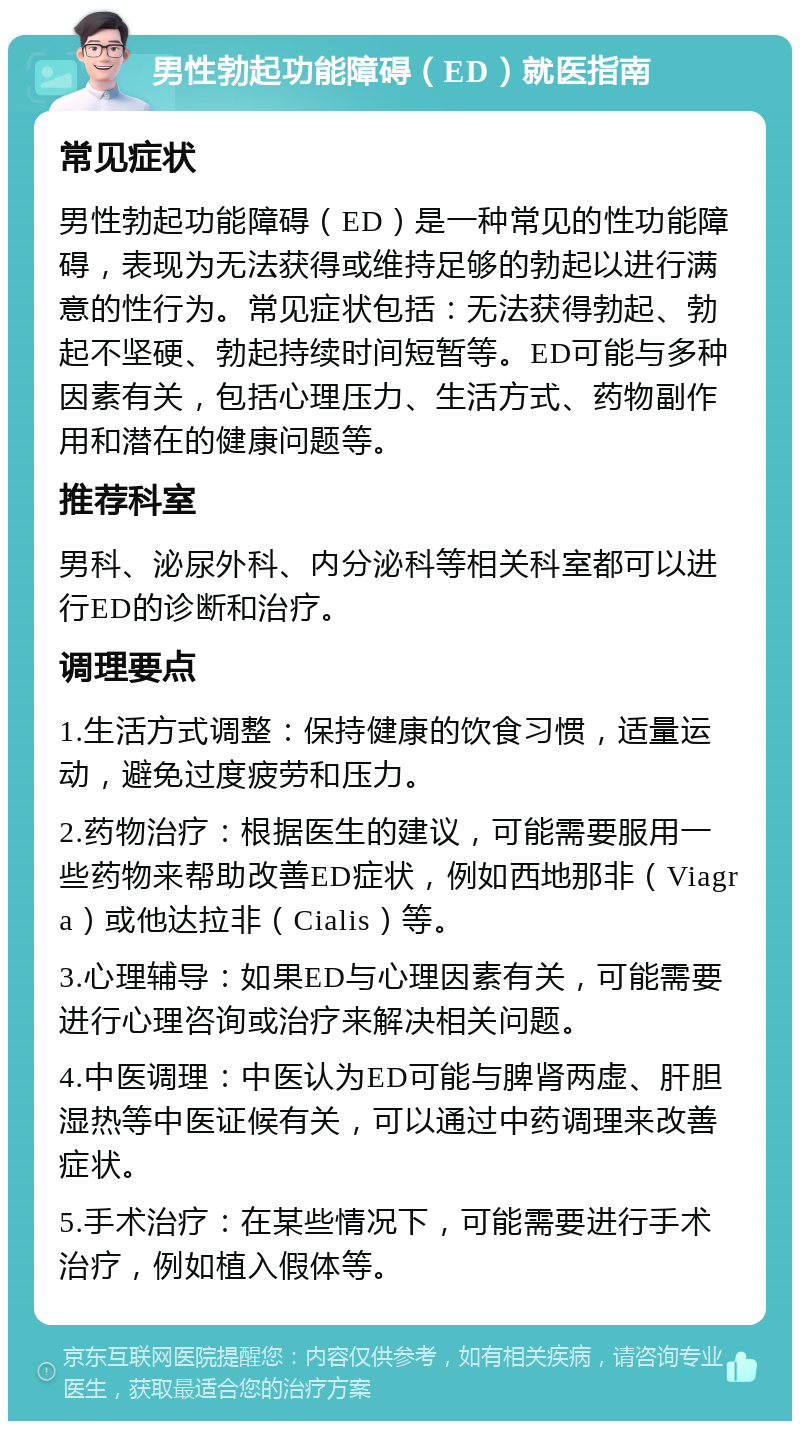 男性勃起功能障碍（ED）就医指南 常见症状 男性勃起功能障碍（ED）是一种常见的性功能障碍，表现为无法获得或维持足够的勃起以进行满意的性行为。常见症状包括：无法获得勃起、勃起不坚硬、勃起持续时间短暂等。ED可能与多种因素有关，包括心理压力、生活方式、药物副作用和潜在的健康问题等。 推荐科室 男科、泌尿外科、内分泌科等相关科室都可以进行ED的诊断和治疗。 调理要点 1.生活方式调整：保持健康的饮食习惯，适量运动，避免过度疲劳和压力。 2.药物治疗：根据医生的建议，可能需要服用一些药物来帮助改善ED症状，例如西地那非（Viagra）或他达拉非（Cialis）等。 3.心理辅导：如果ED与心理因素有关，可能需要进行心理咨询或治疗来解决相关问题。 4.中医调理：中医认为ED可能与脾肾两虚、肝胆湿热等中医证候有关，可以通过中药调理来改善症状。 5.手术治疗：在某些情况下，可能需要进行手术治疗，例如植入假体等。