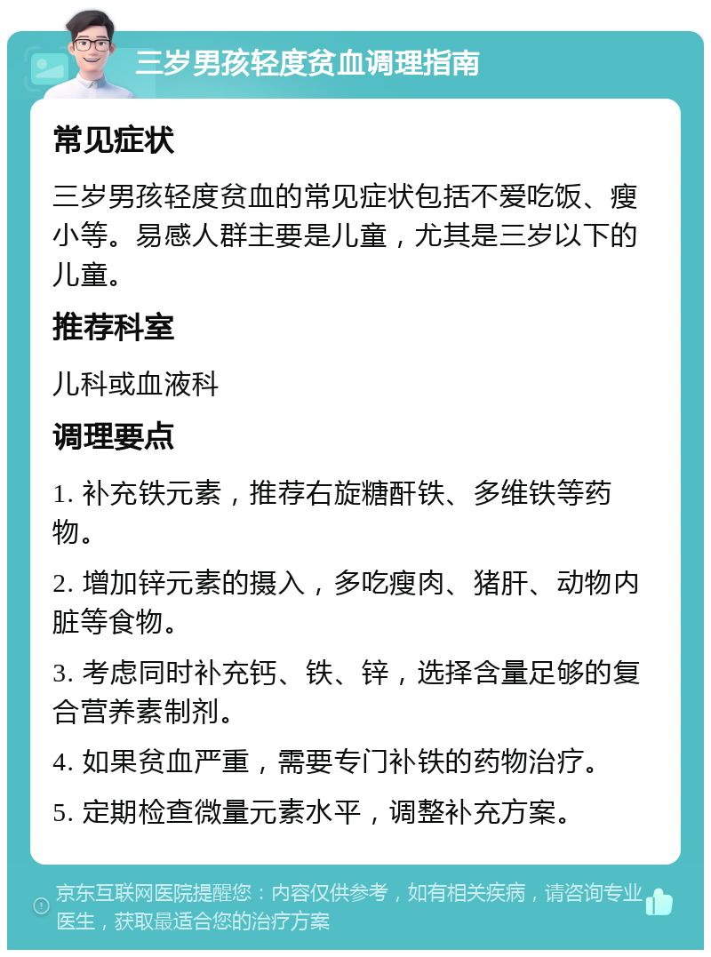 三岁男孩轻度贫血调理指南 常见症状 三岁男孩轻度贫血的常见症状包括不爱吃饭、瘦小等。易感人群主要是儿童，尤其是三岁以下的儿童。 推荐科室 儿科或血液科 调理要点 1. 补充铁元素，推荐右旋糖酐铁、多维铁等药物。 2. 增加锌元素的摄入，多吃瘦肉、猪肝、动物内脏等食物。 3. 考虑同时补充钙、铁、锌，选择含量足够的复合营养素制剂。 4. 如果贫血严重，需要专门补铁的药物治疗。 5. 定期检查微量元素水平，调整补充方案。