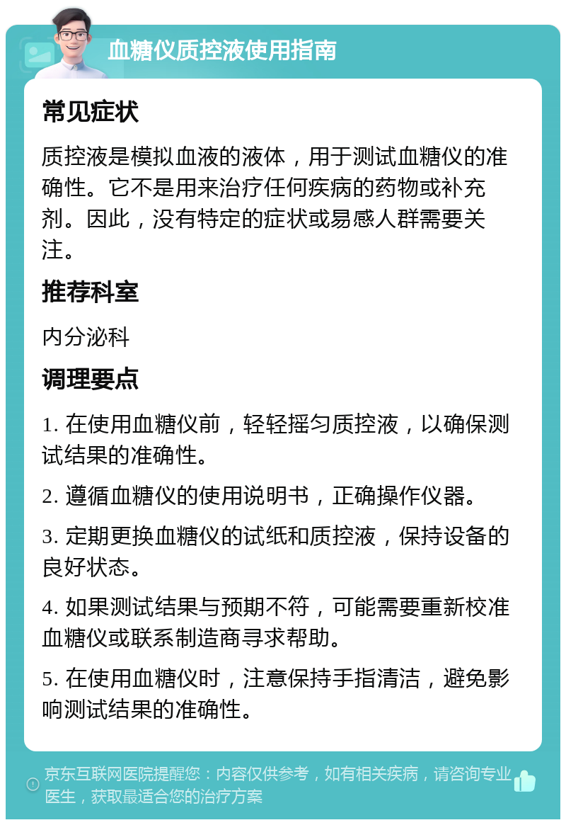 血糖仪质控液使用指南 常见症状 质控液是模拟血液的液体，用于测试血糖仪的准确性。它不是用来治疗任何疾病的药物或补充剂。因此，没有特定的症状或易感人群需要关注。 推荐科室 内分泌科 调理要点 1. 在使用血糖仪前，轻轻摇匀质控液，以确保测试结果的准确性。 2. 遵循血糖仪的使用说明书，正确操作仪器。 3. 定期更换血糖仪的试纸和质控液，保持设备的良好状态。 4. 如果测试结果与预期不符，可能需要重新校准血糖仪或联系制造商寻求帮助。 5. 在使用血糖仪时，注意保持手指清洁，避免影响测试结果的准确性。