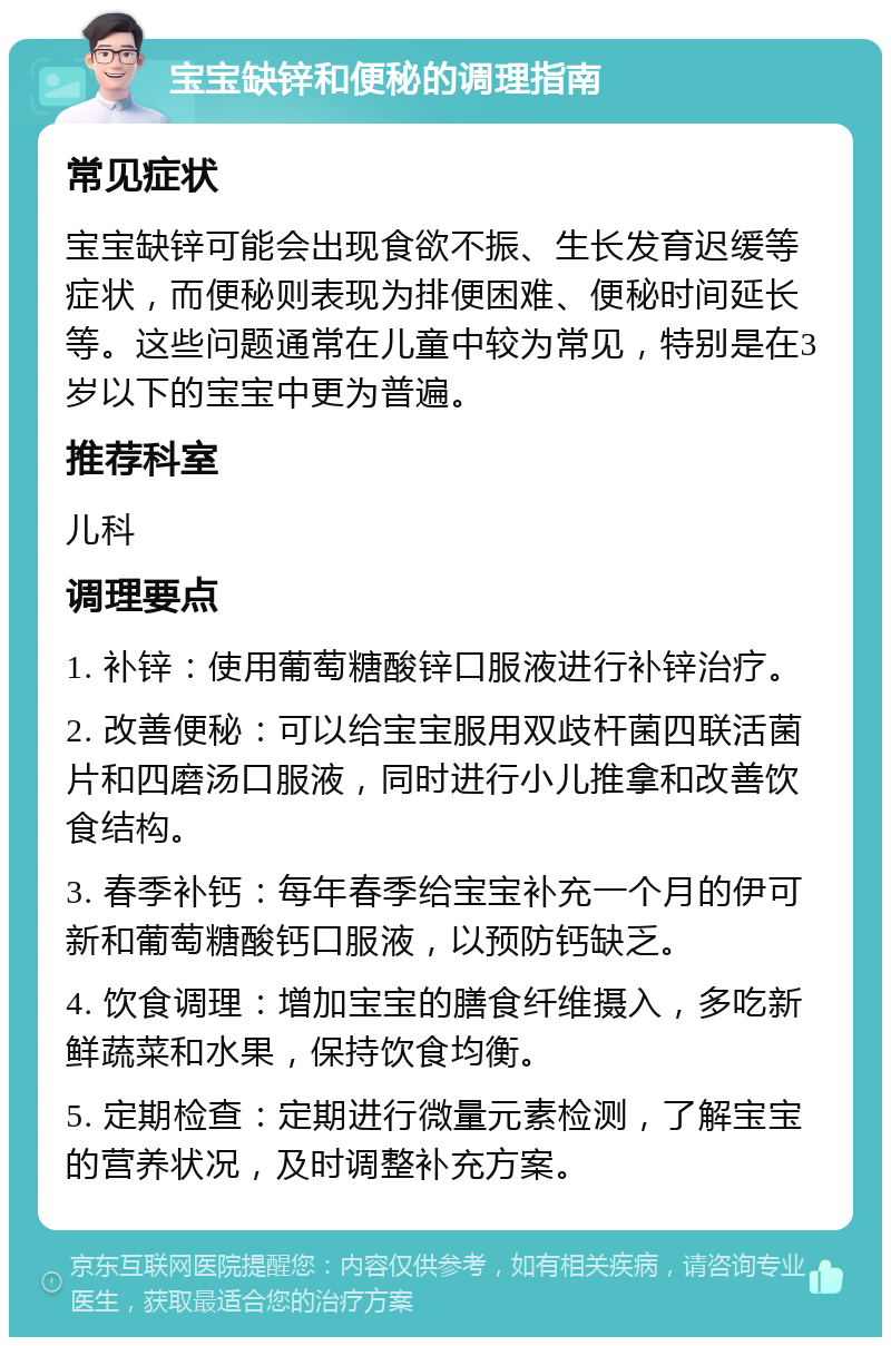 宝宝缺锌和便秘的调理指南 常见症状 宝宝缺锌可能会出现食欲不振、生长发育迟缓等症状，而便秘则表现为排便困难、便秘时间延长等。这些问题通常在儿童中较为常见，特别是在3岁以下的宝宝中更为普遍。 推荐科室 儿科 调理要点 1. 补锌：使用葡萄糖酸锌口服液进行补锌治疗。 2. 改善便秘：可以给宝宝服用双歧杆菌四联活菌片和四磨汤口服液，同时进行小儿推拿和改善饮食结构。 3. 春季补钙：每年春季给宝宝补充一个月的伊可新和葡萄糖酸钙口服液，以预防钙缺乏。 4. 饮食调理：增加宝宝的膳食纤维摄入，多吃新鲜蔬菜和水果，保持饮食均衡。 5. 定期检查：定期进行微量元素检测，了解宝宝的营养状况，及时调整补充方案。