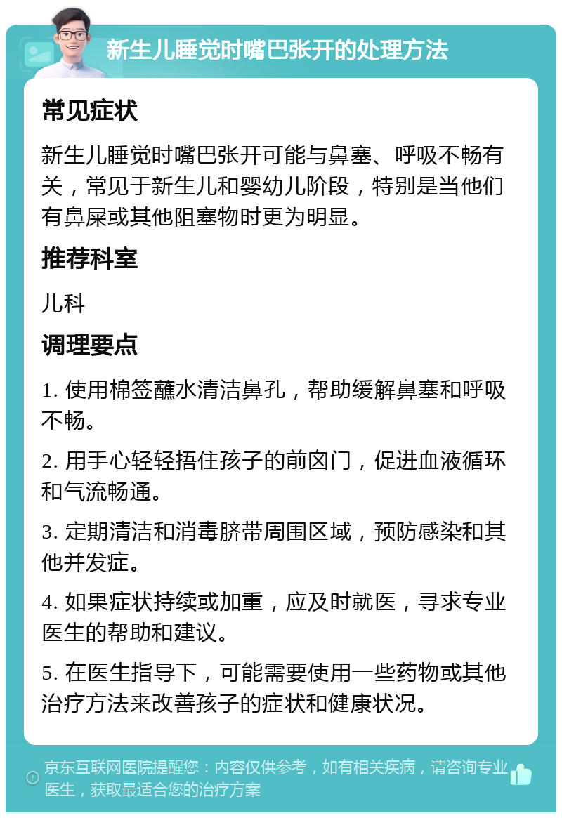 新生儿睡觉时嘴巴张开的处理方法 常见症状 新生儿睡觉时嘴巴张开可能与鼻塞、呼吸不畅有关，常见于新生儿和婴幼儿阶段，特别是当他们有鼻屎或其他阻塞物时更为明显。 推荐科室 儿科 调理要点 1. 使用棉签蘸水清洁鼻孔，帮助缓解鼻塞和呼吸不畅。 2. 用手心轻轻捂住孩子的前囟门，促进血液循环和气流畅通。 3. 定期清洁和消毒脐带周围区域，预防感染和其他并发症。 4. 如果症状持续或加重，应及时就医，寻求专业医生的帮助和建议。 5. 在医生指导下，可能需要使用一些药物或其他治疗方法来改善孩子的症状和健康状况。