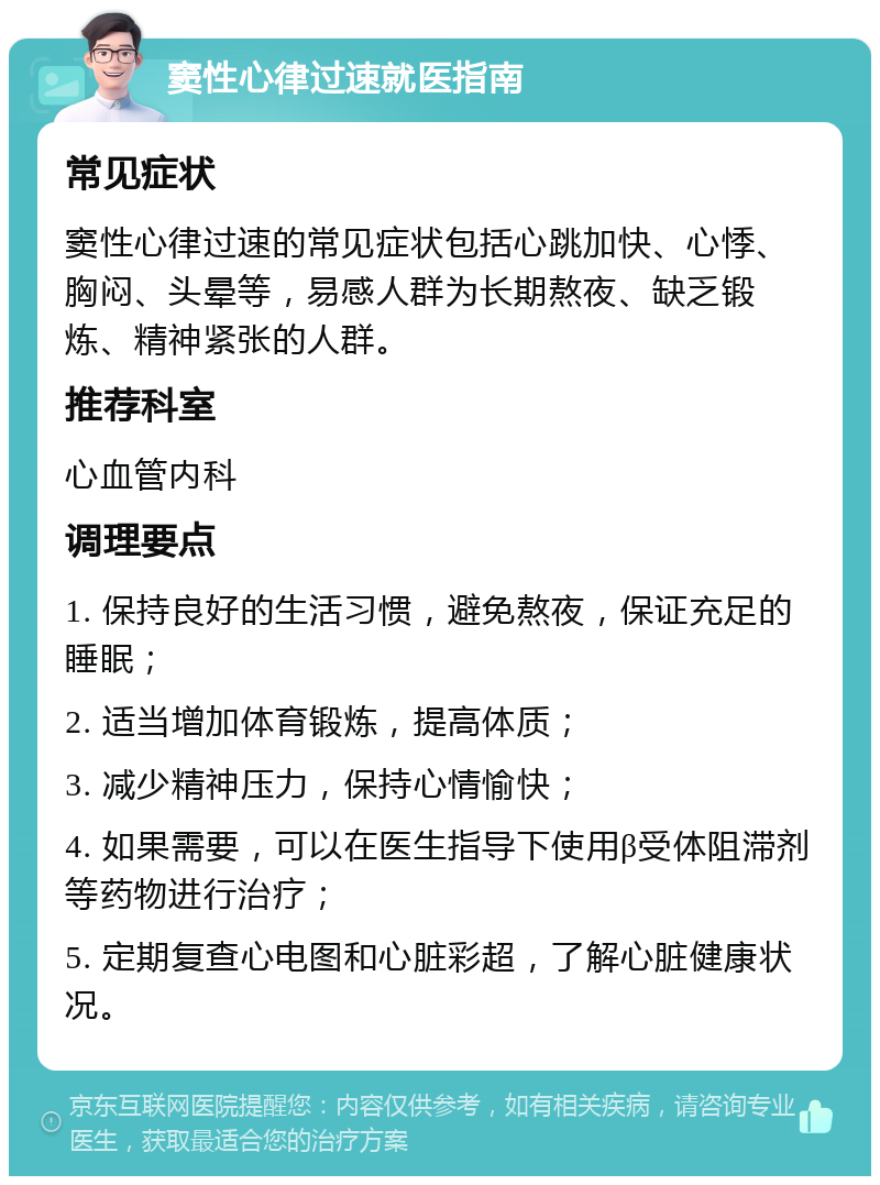 窦性心律过速就医指南 常见症状 窦性心律过速的常见症状包括心跳加快、心悸、胸闷、头晕等，易感人群为长期熬夜、缺乏锻炼、精神紧张的人群。 推荐科室 心血管内科 调理要点 1. 保持良好的生活习惯，避免熬夜，保证充足的睡眠； 2. 适当增加体育锻炼，提高体质； 3. 减少精神压力，保持心情愉快； 4. 如果需要，可以在医生指导下使用β受体阻滞剂等药物进行治疗； 5. 定期复查心电图和心脏彩超，了解心脏健康状况。