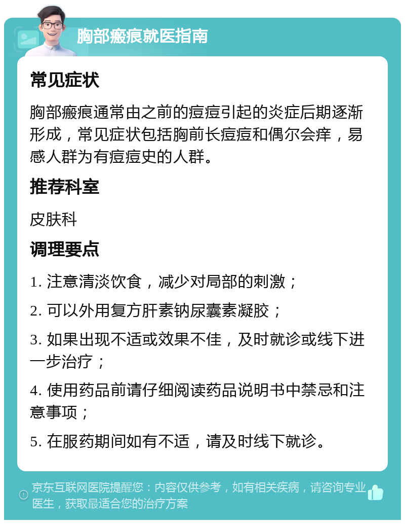 胸部瘢痕就医指南 常见症状 胸部瘢痕通常由之前的痘痘引起的炎症后期逐渐形成，常见症状包括胸前长痘痘和偶尔会痒，易感人群为有痘痘史的人群。 推荐科室 皮肤科 调理要点 1. 注意清淡饮食，减少对局部的刺激； 2. 可以外用复方肝素钠尿囊素凝胶； 3. 如果出现不适或效果不佳，及时就诊或线下进一步治疗； 4. 使用药品前请仔细阅读药品说明书中禁忌和注意事项； 5. 在服药期间如有不适，请及时线下就诊。