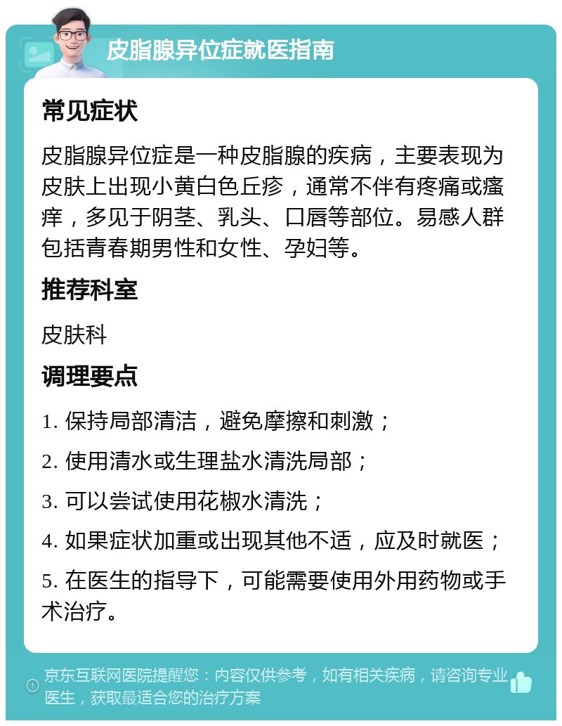 皮脂腺异位症就医指南 常见症状 皮脂腺异位症是一种皮脂腺的疾病，主要表现为皮肤上出现小黄白色丘疹，通常不伴有疼痛或瘙痒，多见于阴茎、乳头、口唇等部位。易感人群包括青春期男性和女性、孕妇等。 推荐科室 皮肤科 调理要点 1. 保持局部清洁，避免摩擦和刺激； 2. 使用清水或生理盐水清洗局部； 3. 可以尝试使用花椒水清洗； 4. 如果症状加重或出现其他不适，应及时就医； 5. 在医生的指导下，可能需要使用外用药物或手术治疗。