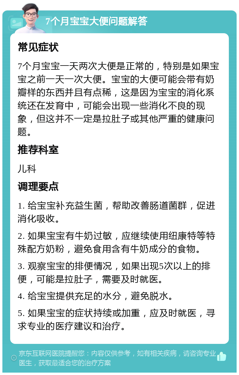 7个月宝宝大便问题解答 常见症状 7个月宝宝一天两次大便是正常的，特别是如果宝宝之前一天一次大便。宝宝的大便可能会带有奶瓣样的东西并且有点稀，这是因为宝宝的消化系统还在发育中，可能会出现一些消化不良的现象，但这并不一定是拉肚子或其他严重的健康问题。 推荐科室 儿科 调理要点 1. 给宝宝补充益生菌，帮助改善肠道菌群，促进消化吸收。 2. 如果宝宝有牛奶过敏，应继续使用纽康特等特殊配方奶粉，避免食用含有牛奶成分的食物。 3. 观察宝宝的排便情况，如果出现5次以上的排便，可能是拉肚子，需要及时就医。 4. 给宝宝提供充足的水分，避免脱水。 5. 如果宝宝的症状持续或加重，应及时就医，寻求专业的医疗建议和治疗。