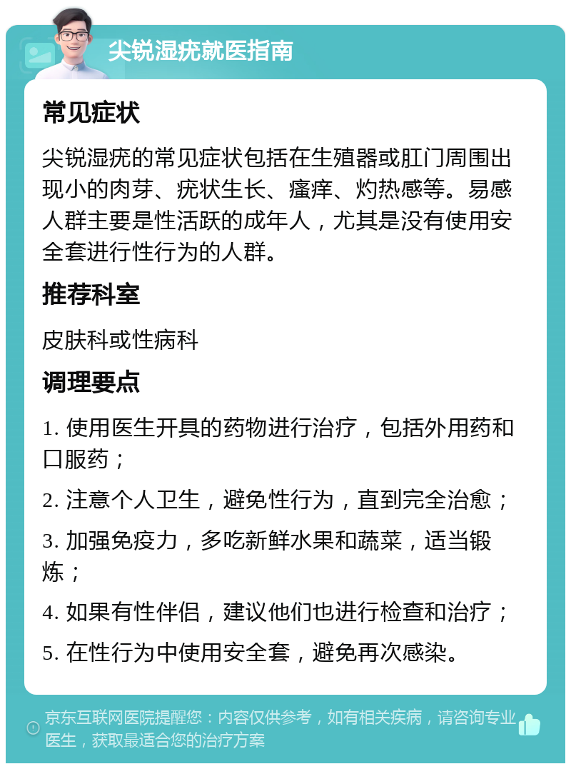 尖锐湿疣就医指南 常见症状 尖锐湿疣的常见症状包括在生殖器或肛门周围出现小的肉芽、疣状生长、瘙痒、灼热感等。易感人群主要是性活跃的成年人，尤其是没有使用安全套进行性行为的人群。 推荐科室 皮肤科或性病科 调理要点 1. 使用医生开具的药物进行治疗，包括外用药和口服药； 2. 注意个人卫生，避免性行为，直到完全治愈； 3. 加强免疫力，多吃新鲜水果和蔬菜，适当锻炼； 4. 如果有性伴侣，建议他们也进行检查和治疗； 5. 在性行为中使用安全套，避免再次感染。