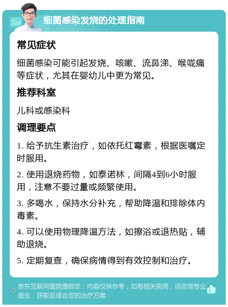 细菌感染发烧的处理指南 常见症状 细菌感染可能引起发烧、咳嗽、流鼻涕、喉咙痛等症状，尤其在婴幼儿中更为常见。 推荐科室 儿科或感染科 调理要点 1. 给予抗生素治疗，如依托红霉素，根据医嘱定时服用。 2. 使用退烧药物，如泰诺林，间隔4到6小时服用，注意不要过量或频繁使用。 3. 多喝水，保持水分补充，帮助降温和排除体内毒素。 4. 可以使用物理降温方法，如擦浴或退热贴，辅助退烧。 5. 定期复查，确保病情得到有效控制和治疗。