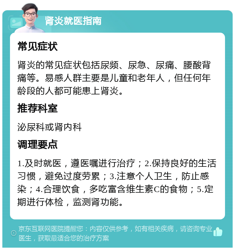 肾炎就医指南 常见症状 肾炎的常见症状包括尿频、尿急、尿痛、腰酸背痛等。易感人群主要是儿童和老年人，但任何年龄段的人都可能患上肾炎。 推荐科室 泌尿科或肾内科 调理要点 1.及时就医，遵医嘱进行治疗；2.保持良好的生活习惯，避免过度劳累；3.注意个人卫生，防止感染；4.合理饮食，多吃富含维生素C的食物；5.定期进行体检，监测肾功能。