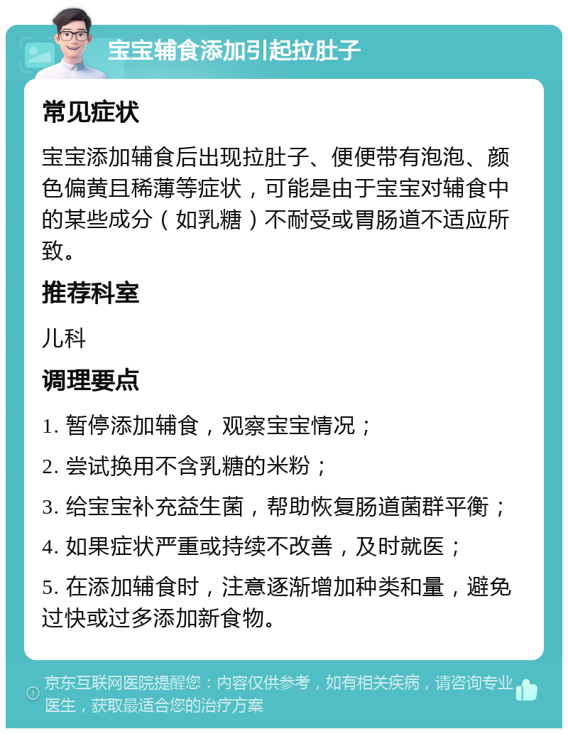 宝宝辅食添加引起拉肚子 常见症状 宝宝添加辅食后出现拉肚子、便便带有泡泡、颜色偏黄且稀薄等症状，可能是由于宝宝对辅食中的某些成分（如乳糖）不耐受或胃肠道不适应所致。 推荐科室 儿科 调理要点 1. 暂停添加辅食，观察宝宝情况； 2. 尝试换用不含乳糖的米粉； 3. 给宝宝补充益生菌，帮助恢复肠道菌群平衡； 4. 如果症状严重或持续不改善，及时就医； 5. 在添加辅食时，注意逐渐增加种类和量，避免过快或过多添加新食物。