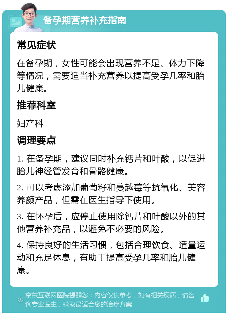 备孕期营养补充指南 常见症状 在备孕期，女性可能会出现营养不足、体力下降等情况，需要适当补充营养以提高受孕几率和胎儿健康。 推荐科室 妇产科 调理要点 1. 在备孕期，建议同时补充钙片和叶酸，以促进胎儿神经管发育和骨骼健康。 2. 可以考虑添加葡萄籽和蔓越莓等抗氧化、美容养颜产品，但需在医生指导下使用。 3. 在怀孕后，应停止使用除钙片和叶酸以外的其他营养补充品，以避免不必要的风险。 4. 保持良好的生活习惯，包括合理饮食、适量运动和充足休息，有助于提高受孕几率和胎儿健康。