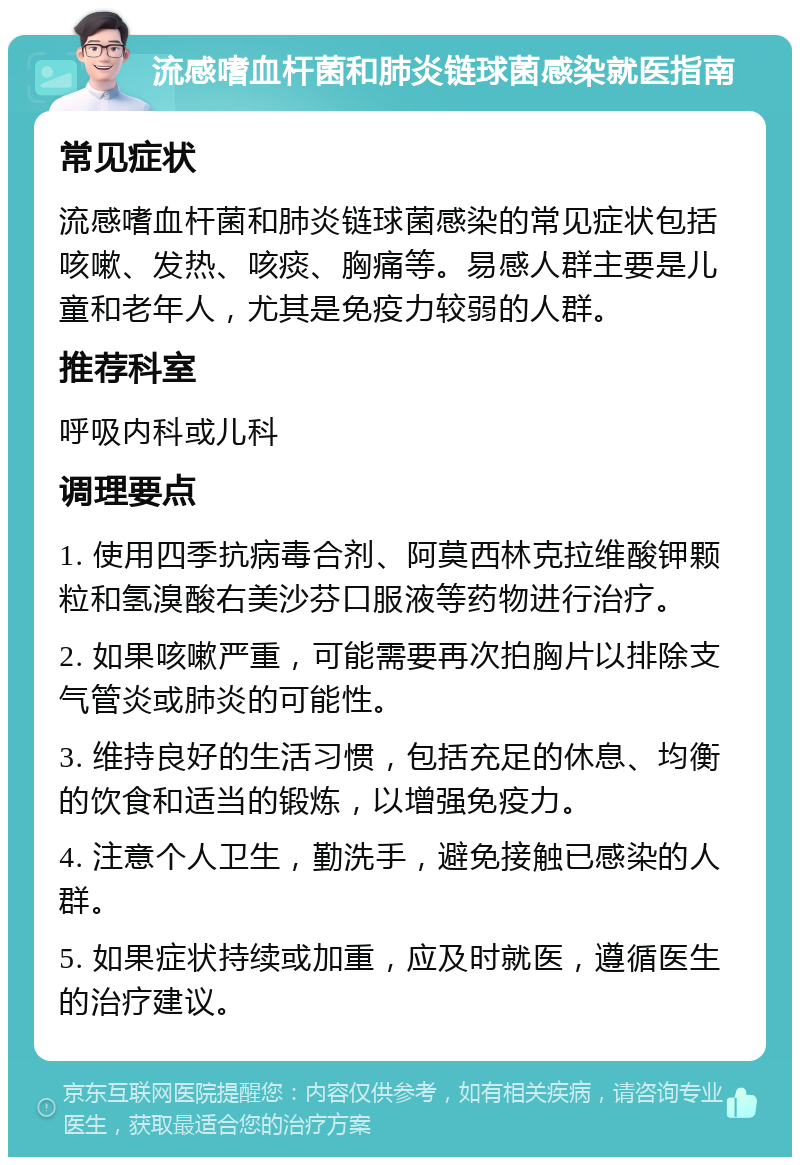 流感嗜血杆菌和肺炎链球菌感染就医指南 常见症状 流感嗜血杆菌和肺炎链球菌感染的常见症状包括咳嗽、发热、咳痰、胸痛等。易感人群主要是儿童和老年人，尤其是免疫力较弱的人群。 推荐科室 呼吸内科或儿科 调理要点 1. 使用四季抗病毒合剂、阿莫西林克拉维酸钾颗粒和氢溴酸右美沙芬口服液等药物进行治疗。 2. 如果咳嗽严重，可能需要再次拍胸片以排除支气管炎或肺炎的可能性。 3. 维持良好的生活习惯，包括充足的休息、均衡的饮食和适当的锻炼，以增强免疫力。 4. 注意个人卫生，勤洗手，避免接触已感染的人群。 5. 如果症状持续或加重，应及时就医，遵循医生的治疗建议。