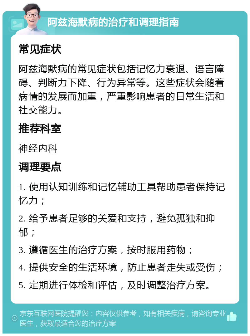 阿兹海默病的治疗和调理指南 常见症状 阿兹海默病的常见症状包括记忆力衰退、语言障碍、判断力下降、行为异常等。这些症状会随着病情的发展而加重，严重影响患者的日常生活和社交能力。 推荐科室 神经内科 调理要点 1. 使用认知训练和记忆辅助工具帮助患者保持记忆力； 2. 给予患者足够的关爱和支持，避免孤独和抑郁； 3. 遵循医生的治疗方案，按时服用药物； 4. 提供安全的生活环境，防止患者走失或受伤； 5. 定期进行体检和评估，及时调整治疗方案。