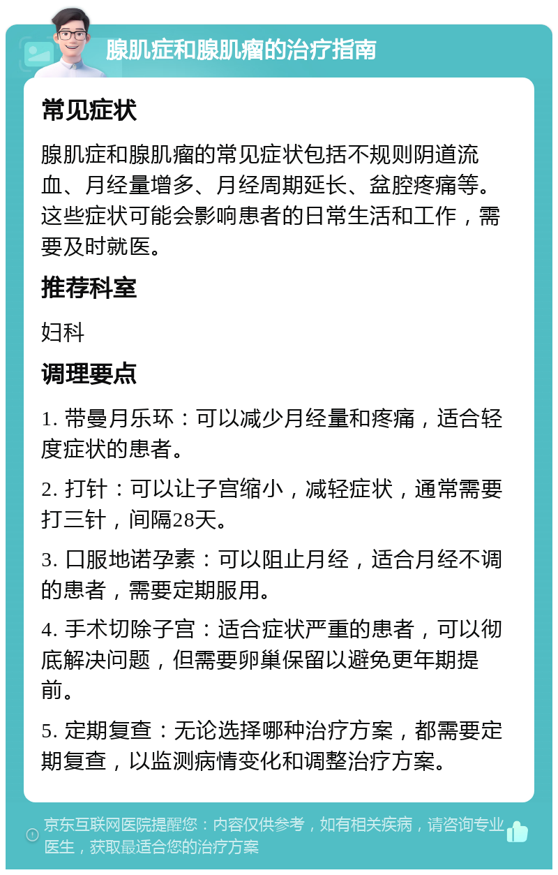 腺肌症和腺肌瘤的治疗指南 常见症状 腺肌症和腺肌瘤的常见症状包括不规则阴道流血、月经量增多、月经周期延长、盆腔疼痛等。这些症状可能会影响患者的日常生活和工作，需要及时就医。 推荐科室 妇科 调理要点 1. 带曼月乐环：可以减少月经量和疼痛，适合轻度症状的患者。 2. 打针：可以让子宫缩小，减轻症状，通常需要打三针，间隔28天。 3. 口服地诺孕素：可以阻止月经，适合月经不调的患者，需要定期服用。 4. 手术切除子宫：适合症状严重的患者，可以彻底解决问题，但需要卵巢保留以避免更年期提前。 5. 定期复查：无论选择哪种治疗方案，都需要定期复查，以监测病情变化和调整治疗方案。