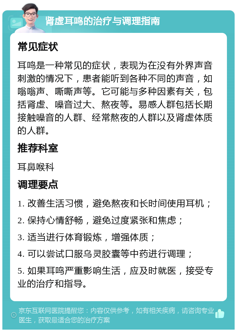 肾虚耳鸣的治疗与调理指南 常见症状 耳鸣是一种常见的症状，表现为在没有外界声音刺激的情况下，患者能听到各种不同的声音，如嗡嗡声、嘶嘶声等。它可能与多种因素有关，包括肾虚、噪音过大、熬夜等。易感人群包括长期接触噪音的人群、经常熬夜的人群以及肾虚体质的人群。 推荐科室 耳鼻喉科 调理要点 1. 改善生活习惯，避免熬夜和长时间使用耳机； 2. 保持心情舒畅，避免过度紧张和焦虑； 3. 适当进行体育锻炼，增强体质； 4. 可以尝试口服乌灵胶囊等中药进行调理； 5. 如果耳鸣严重影响生活，应及时就医，接受专业的治疗和指导。