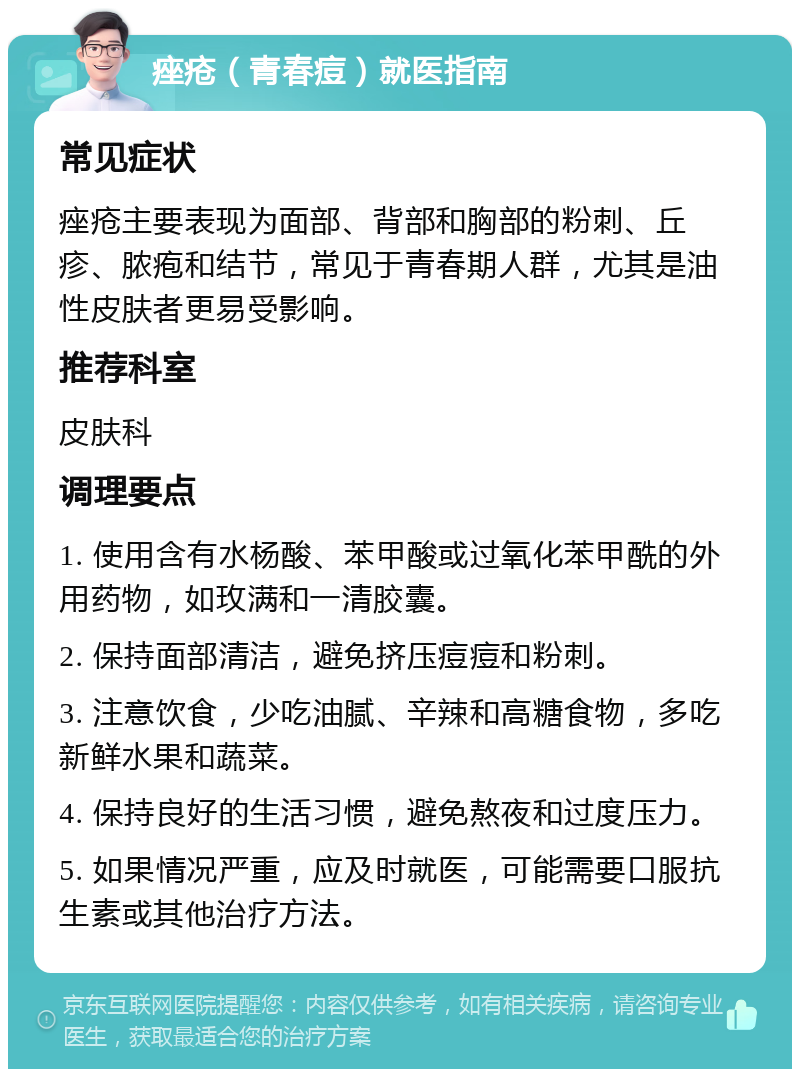 痤疮（青春痘）就医指南 常见症状 痤疮主要表现为面部、背部和胸部的粉刺、丘疹、脓疱和结节，常见于青春期人群，尤其是油性皮肤者更易受影响。 推荐科室 皮肤科 调理要点 1. 使用含有水杨酸、苯甲酸或过氧化苯甲酰的外用药物，如玫满和一清胶囊。 2. 保持面部清洁，避免挤压痘痘和粉刺。 3. 注意饮食，少吃油腻、辛辣和高糖食物，多吃新鲜水果和蔬菜。 4. 保持良好的生活习惯，避免熬夜和过度压力。 5. 如果情况严重，应及时就医，可能需要口服抗生素或其他治疗方法。