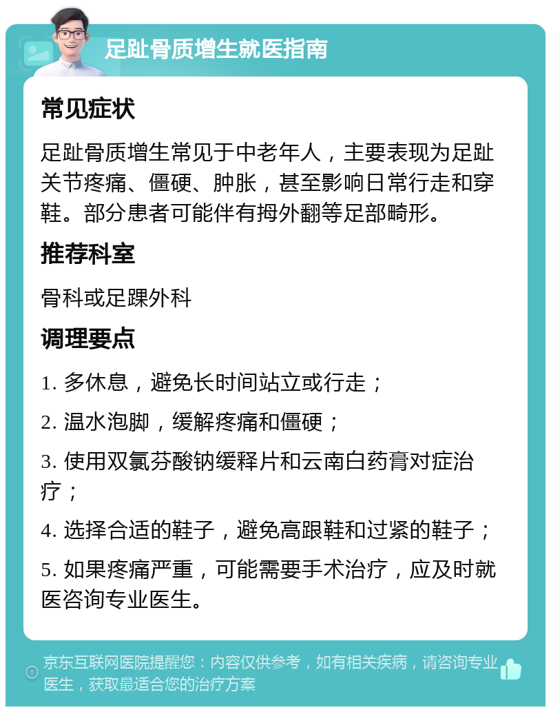 足趾骨质增生就医指南 常见症状 足趾骨质增生常见于中老年人，主要表现为足趾关节疼痛、僵硬、肿胀，甚至影响日常行走和穿鞋。部分患者可能伴有拇外翻等足部畸形。 推荐科室 骨科或足踝外科 调理要点 1. 多休息，避免长时间站立或行走； 2. 温水泡脚，缓解疼痛和僵硬； 3. 使用双氯芬酸钠缓释片和云南白药膏对症治疗； 4. 选择合适的鞋子，避免高跟鞋和过紧的鞋子； 5. 如果疼痛严重，可能需要手术治疗，应及时就医咨询专业医生。