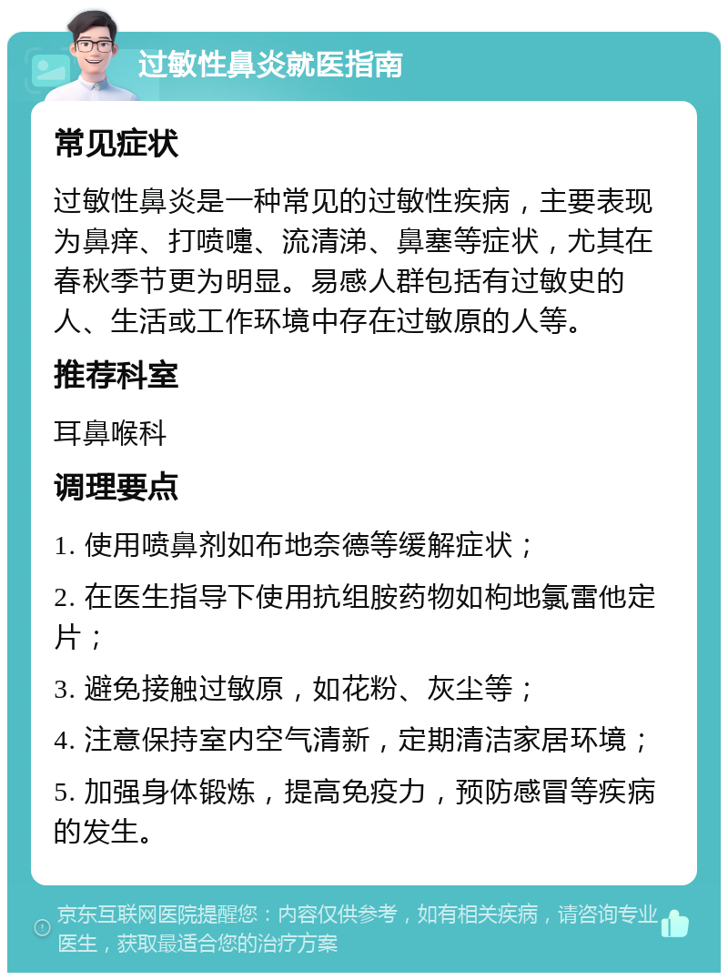 过敏性鼻炎就医指南 常见症状 过敏性鼻炎是一种常见的过敏性疾病，主要表现为鼻痒、打喷嚏、流清涕、鼻塞等症状，尤其在春秋季节更为明显。易感人群包括有过敏史的人、生活或工作环境中存在过敏原的人等。 推荐科室 耳鼻喉科 调理要点 1. 使用喷鼻剂如布地奈德等缓解症状； 2. 在医生指导下使用抗组胺药物如枸地氯雷他定片； 3. 避免接触过敏原，如花粉、灰尘等； 4. 注意保持室内空气清新，定期清洁家居环境； 5. 加强身体锻炼，提高免疫力，预防感冒等疾病的发生。