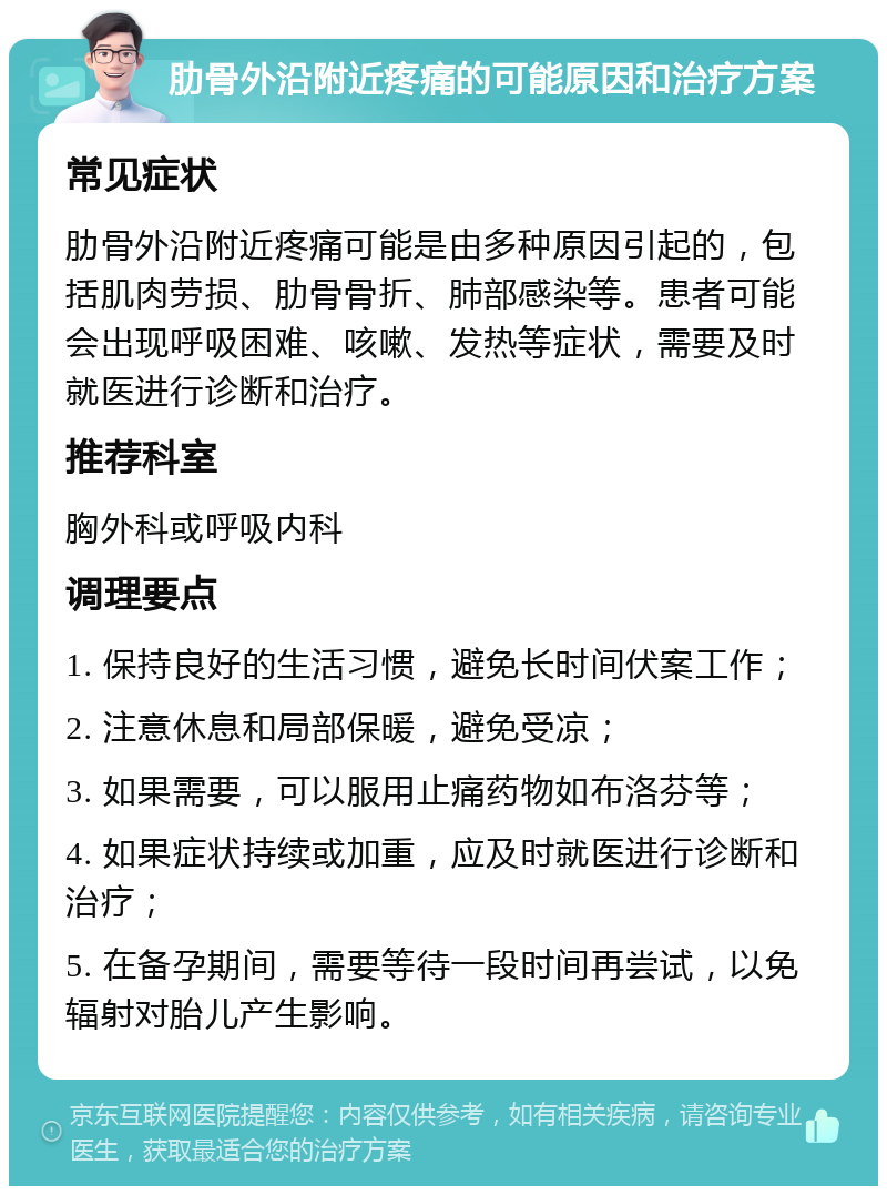 肋骨外沿附近疼痛的可能原因和治疗方案 常见症状 肋骨外沿附近疼痛可能是由多种原因引起的，包括肌肉劳损、肋骨骨折、肺部感染等。患者可能会出现呼吸困难、咳嗽、发热等症状，需要及时就医进行诊断和治疗。 推荐科室 胸外科或呼吸内科 调理要点 1. 保持良好的生活习惯，避免长时间伏案工作； 2. 注意休息和局部保暖，避免受凉； 3. 如果需要，可以服用止痛药物如布洛芬等； 4. 如果症状持续或加重，应及时就医进行诊断和治疗； 5. 在备孕期间，需要等待一段时间再尝试，以免辐射对胎儿产生影响。