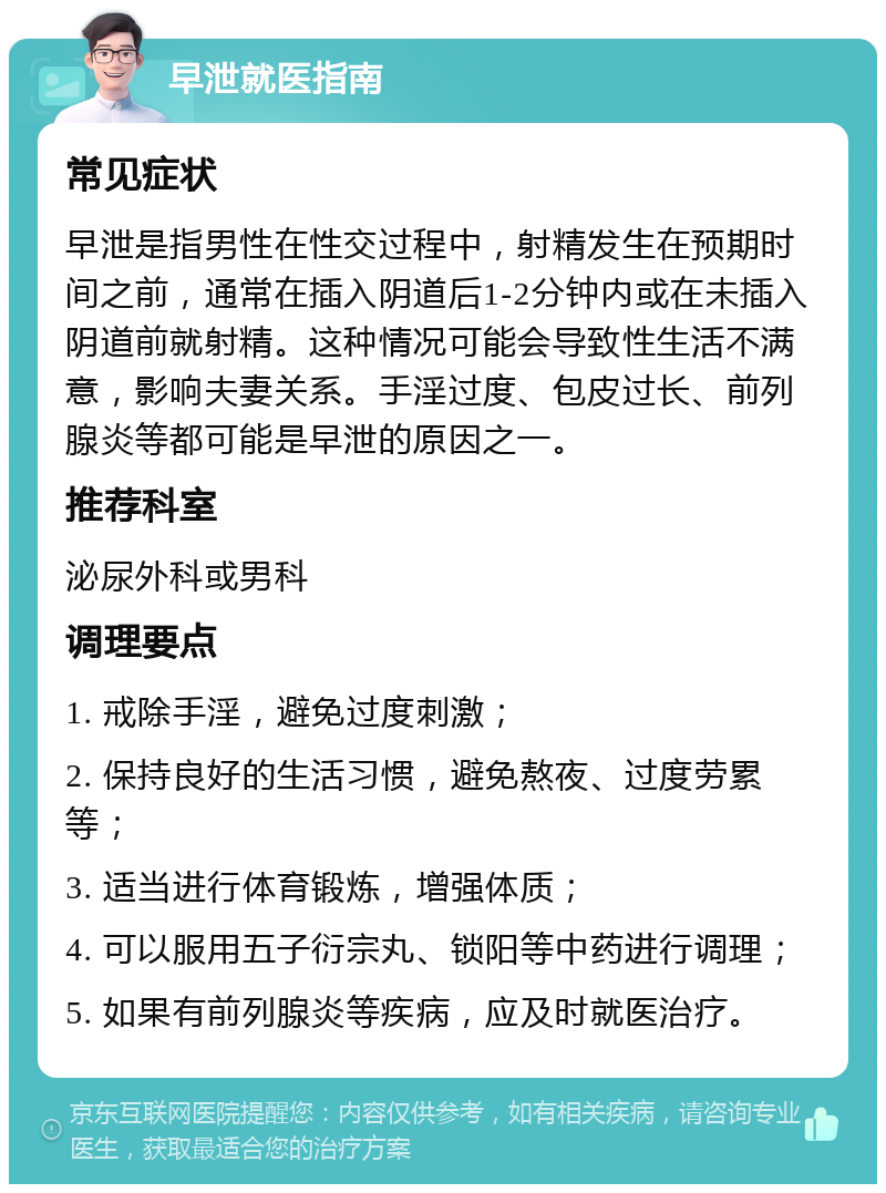 早泄就医指南 常见症状 早泄是指男性在性交过程中，射精发生在预期时间之前，通常在插入阴道后1-2分钟内或在未插入阴道前就射精。这种情况可能会导致性生活不满意，影响夫妻关系。手淫过度、包皮过长、前列腺炎等都可能是早泄的原因之一。 推荐科室 泌尿外科或男科 调理要点 1. 戒除手淫，避免过度刺激； 2. 保持良好的生活习惯，避免熬夜、过度劳累等； 3. 适当进行体育锻炼，增强体质； 4. 可以服用五子衍宗丸、锁阳等中药进行调理； 5. 如果有前列腺炎等疾病，应及时就医治疗。