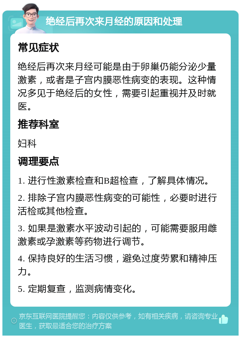 绝经后再次来月经的原因和处理 常见症状 绝经后再次来月经可能是由于卵巢仍能分泌少量激素，或者是子宫内膜恶性病变的表现。这种情况多见于绝经后的女性，需要引起重视并及时就医。 推荐科室 妇科 调理要点 1. 进行性激素检查和B超检查，了解具体情况。 2. 排除子宫内膜恶性病变的可能性，必要时进行活检或其他检查。 3. 如果是激素水平波动引起的，可能需要服用雌激素或孕激素等药物进行调节。 4. 保持良好的生活习惯，避免过度劳累和精神压力。 5. 定期复查，监测病情变化。