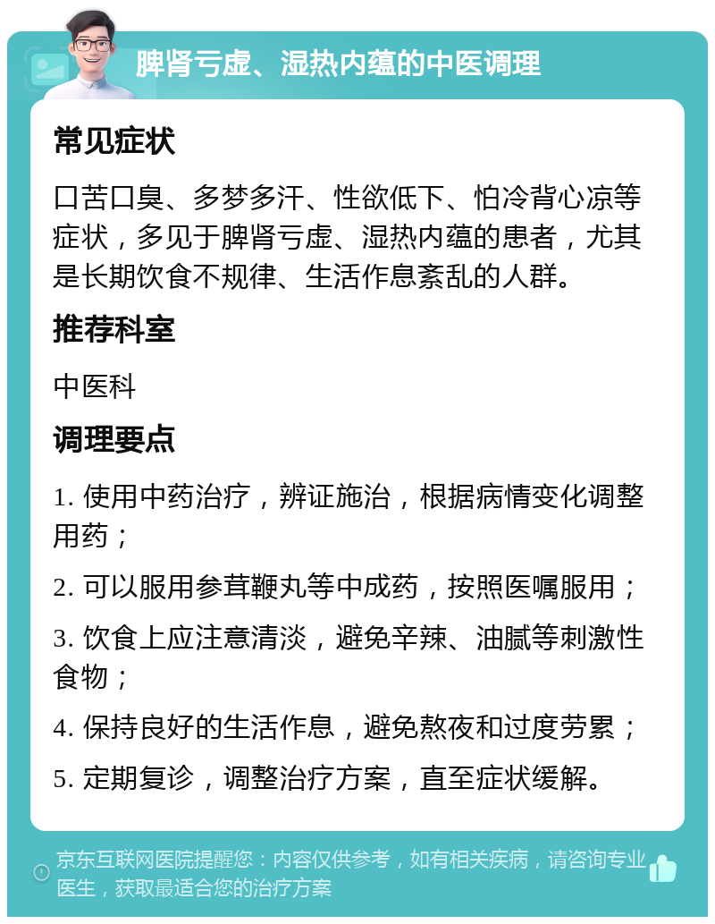 脾肾亏虚、湿热内蕴的中医调理 常见症状 口苦口臭、多梦多汗、性欲低下、怕冷背心凉等症状，多见于脾肾亏虚、湿热内蕴的患者，尤其是长期饮食不规律、生活作息紊乱的人群。 推荐科室 中医科 调理要点 1. 使用中药治疗，辨证施治，根据病情变化调整用药； 2. 可以服用参茸鞭丸等中成药，按照医嘱服用； 3. 饮食上应注意清淡，避免辛辣、油腻等刺激性食物； 4. 保持良好的生活作息，避免熬夜和过度劳累； 5. 定期复诊，调整治疗方案，直至症状缓解。