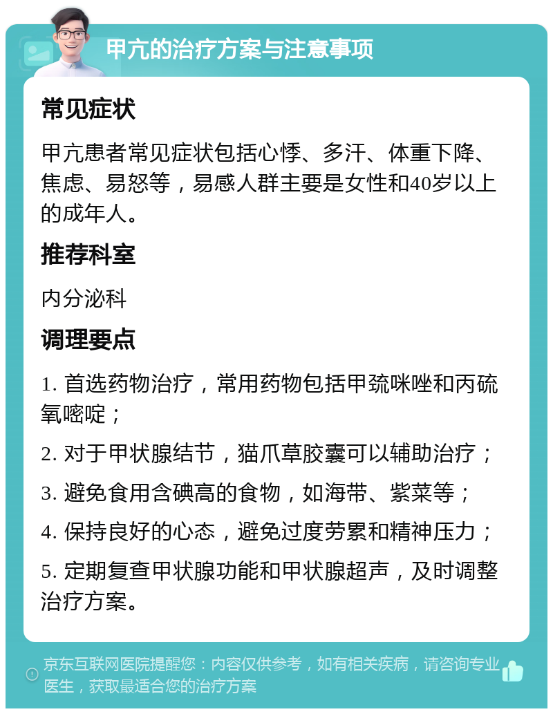 甲亢的治疗方案与注意事项 常见症状 甲亢患者常见症状包括心悸、多汗、体重下降、焦虑、易怒等，易感人群主要是女性和40岁以上的成年人。 推荐科室 内分泌科 调理要点 1. 首选药物治疗，常用药物包括甲巯咪唑和丙硫氧嘧啶； 2. 对于甲状腺结节，猫爪草胶囊可以辅助治疗； 3. 避免食用含碘高的食物，如海带、紫菜等； 4. 保持良好的心态，避免过度劳累和精神压力； 5. 定期复查甲状腺功能和甲状腺超声，及时调整治疗方案。