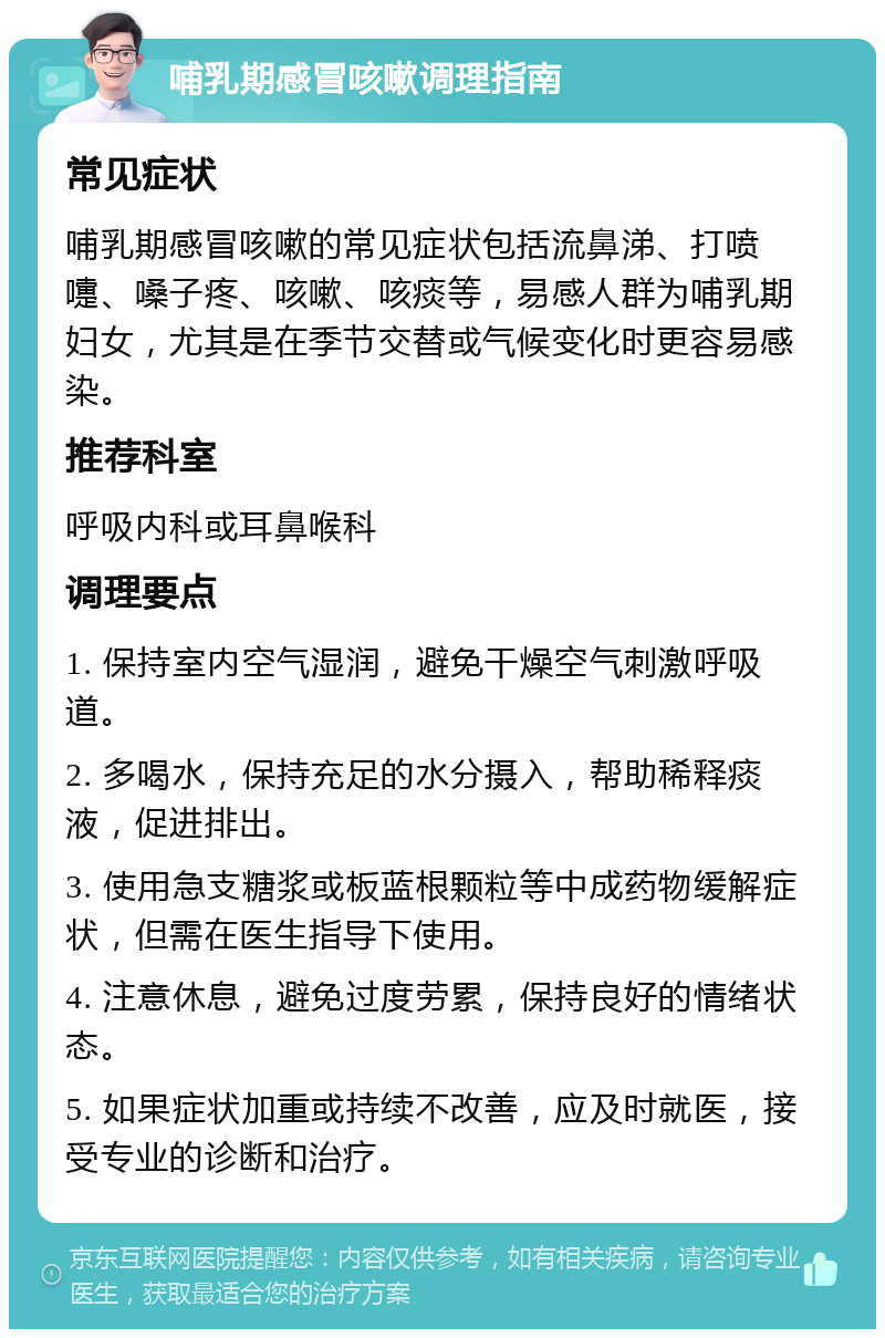 哺乳期感冒咳嗽调理指南 常见症状 哺乳期感冒咳嗽的常见症状包括流鼻涕、打喷嚏、嗓子疼、咳嗽、咳痰等，易感人群为哺乳期妇女，尤其是在季节交替或气候变化时更容易感染。 推荐科室 呼吸内科或耳鼻喉科 调理要点 1. 保持室内空气湿润，避免干燥空气刺激呼吸道。 2. 多喝水，保持充足的水分摄入，帮助稀释痰液，促进排出。 3. 使用急支糖浆或板蓝根颗粒等中成药物缓解症状，但需在医生指导下使用。 4. 注意休息，避免过度劳累，保持良好的情绪状态。 5. 如果症状加重或持续不改善，应及时就医，接受专业的诊断和治疗。