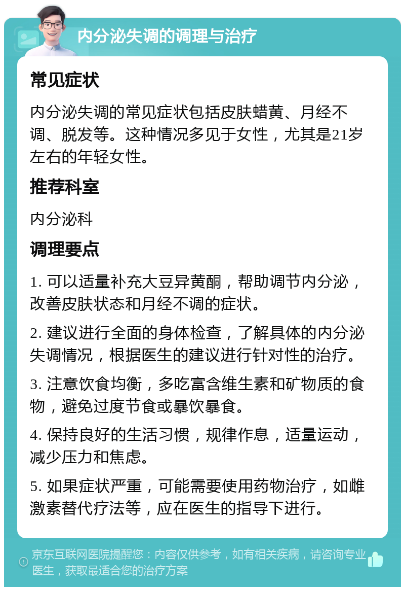 内分泌失调的调理与治疗 常见症状 内分泌失调的常见症状包括皮肤蜡黄、月经不调、脱发等。这种情况多见于女性，尤其是21岁左右的年轻女性。 推荐科室 内分泌科 调理要点 1. 可以适量补充大豆异黄酮，帮助调节内分泌，改善皮肤状态和月经不调的症状。 2. 建议进行全面的身体检查，了解具体的内分泌失调情况，根据医生的建议进行针对性的治疗。 3. 注意饮食均衡，多吃富含维生素和矿物质的食物，避免过度节食或暴饮暴食。 4. 保持良好的生活习惯，规律作息，适量运动，减少压力和焦虑。 5. 如果症状严重，可能需要使用药物治疗，如雌激素替代疗法等，应在医生的指导下进行。