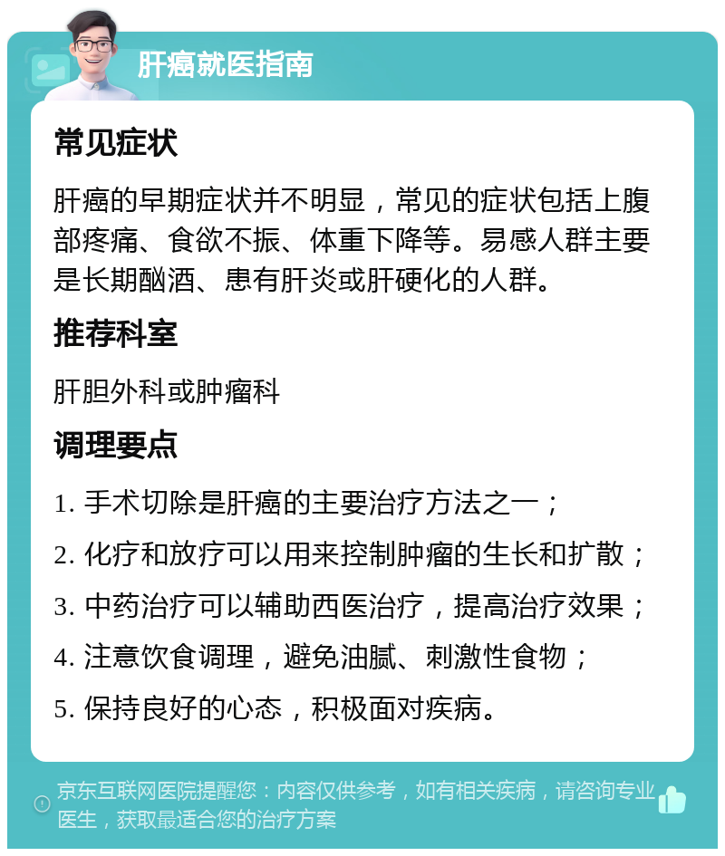 肝癌就医指南 常见症状 肝癌的早期症状并不明显，常见的症状包括上腹部疼痛、食欲不振、体重下降等。易感人群主要是长期酗酒、患有肝炎或肝硬化的人群。 推荐科室 肝胆外科或肿瘤科 调理要点 1. 手术切除是肝癌的主要治疗方法之一； 2. 化疗和放疗可以用来控制肿瘤的生长和扩散； 3. 中药治疗可以辅助西医治疗，提高治疗效果； 4. 注意饮食调理，避免油腻、刺激性食物； 5. 保持良好的心态，积极面对疾病。