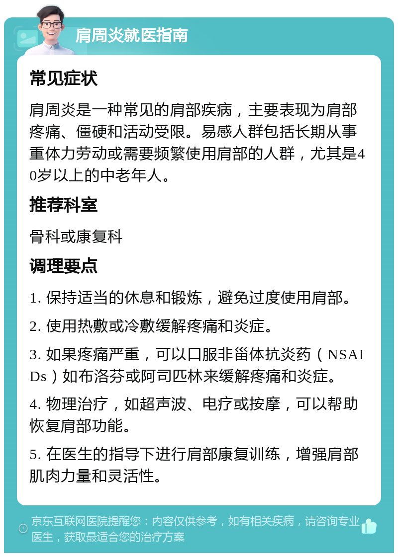 肩周炎就医指南 常见症状 肩周炎是一种常见的肩部疾病，主要表现为肩部疼痛、僵硬和活动受限。易感人群包括长期从事重体力劳动或需要频繁使用肩部的人群，尤其是40岁以上的中老年人。 推荐科室 骨科或康复科 调理要点 1. 保持适当的休息和锻炼，避免过度使用肩部。 2. 使用热敷或冷敷缓解疼痛和炎症。 3. 如果疼痛严重，可以口服非甾体抗炎药（NSAIDs）如布洛芬或阿司匹林来缓解疼痛和炎症。 4. 物理治疗，如超声波、电疗或按摩，可以帮助恢复肩部功能。 5. 在医生的指导下进行肩部康复训练，增强肩部肌肉力量和灵活性。