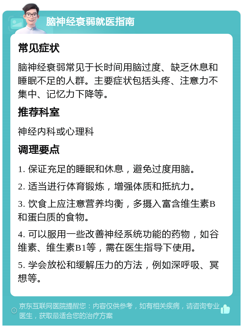 脑神经衰弱就医指南 常见症状 脑神经衰弱常见于长时间用脑过度、缺乏休息和睡眠不足的人群。主要症状包括头疼、注意力不集中、记忆力下降等。 推荐科室 神经内科或心理科 调理要点 1. 保证充足的睡眠和休息，避免过度用脑。 2. 适当进行体育锻炼，增强体质和抵抗力。 3. 饮食上应注意营养均衡，多摄入富含维生素B和蛋白质的食物。 4. 可以服用一些改善神经系统功能的药物，如谷维素、维生素B1等，需在医生指导下使用。 5. 学会放松和缓解压力的方法，例如深呼吸、冥想等。