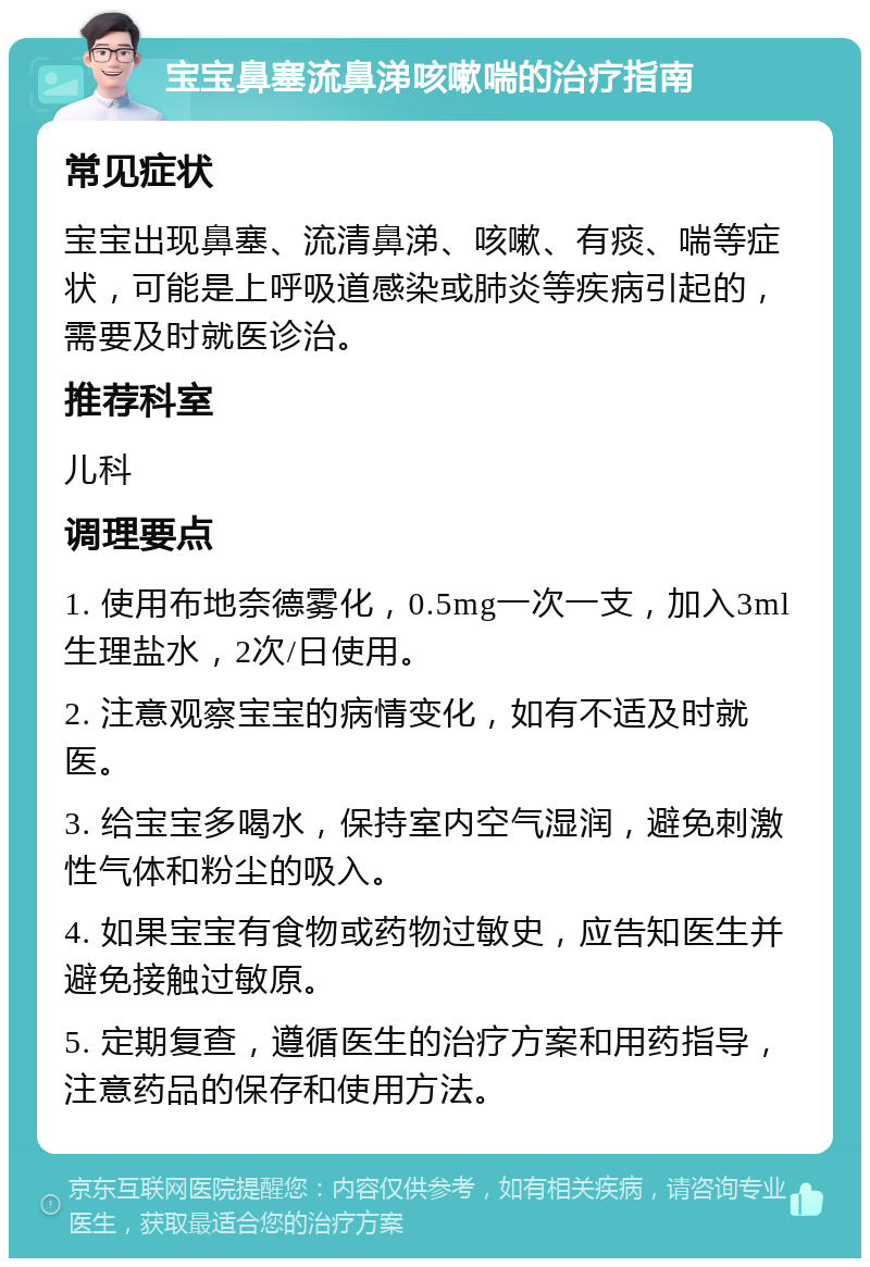 宝宝鼻塞流鼻涕咳嗽喘的治疗指南 常见症状 宝宝出现鼻塞、流清鼻涕、咳嗽、有痰、喘等症状，可能是上呼吸道感染或肺炎等疾病引起的，需要及时就医诊治。 推荐科室 儿科 调理要点 1. 使用布地奈德雾化，0.5mg一次一支，加入3ml生理盐水，2次/日使用。 2. 注意观察宝宝的病情变化，如有不适及时就医。 3. 给宝宝多喝水，保持室内空气湿润，避免刺激性气体和粉尘的吸入。 4. 如果宝宝有食物或药物过敏史，应告知医生并避免接触过敏原。 5. 定期复查，遵循医生的治疗方案和用药指导，注意药品的保存和使用方法。