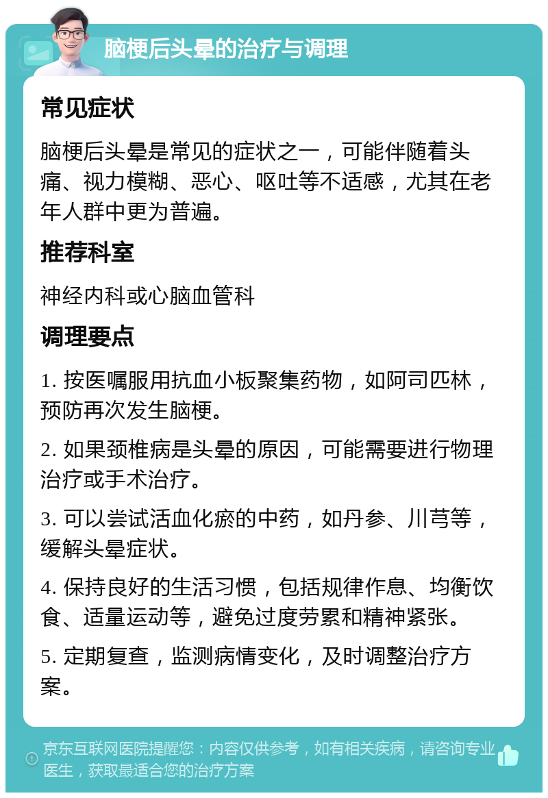 脑梗后头晕的治疗与调理 常见症状 脑梗后头晕是常见的症状之一，可能伴随着头痛、视力模糊、恶心、呕吐等不适感，尤其在老年人群中更为普遍。 推荐科室 神经内科或心脑血管科 调理要点 1. 按医嘱服用抗血小板聚集药物，如阿司匹林，预防再次发生脑梗。 2. 如果颈椎病是头晕的原因，可能需要进行物理治疗或手术治疗。 3. 可以尝试活血化瘀的中药，如丹参、川芎等，缓解头晕症状。 4. 保持良好的生活习惯，包括规律作息、均衡饮食、适量运动等，避免过度劳累和精神紧张。 5. 定期复查，监测病情变化，及时调整治疗方案。