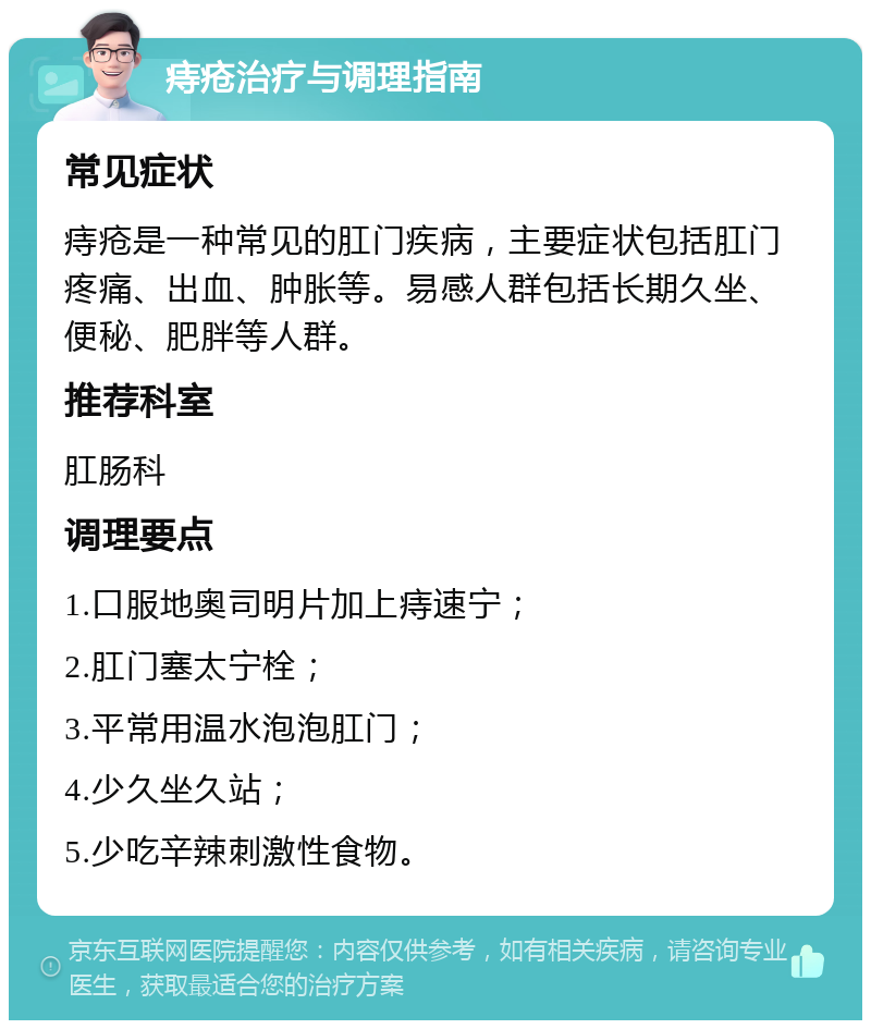 痔疮治疗与调理指南 常见症状 痔疮是一种常见的肛门疾病，主要症状包括肛门疼痛、出血、肿胀等。易感人群包括长期久坐、便秘、肥胖等人群。 推荐科室 肛肠科 调理要点 1.口服地奥司明片加上痔速宁； 2.肛门塞太宁栓； 3.平常用温水泡泡肛门； 4.少久坐久站； 5.少吃辛辣刺激性食物。