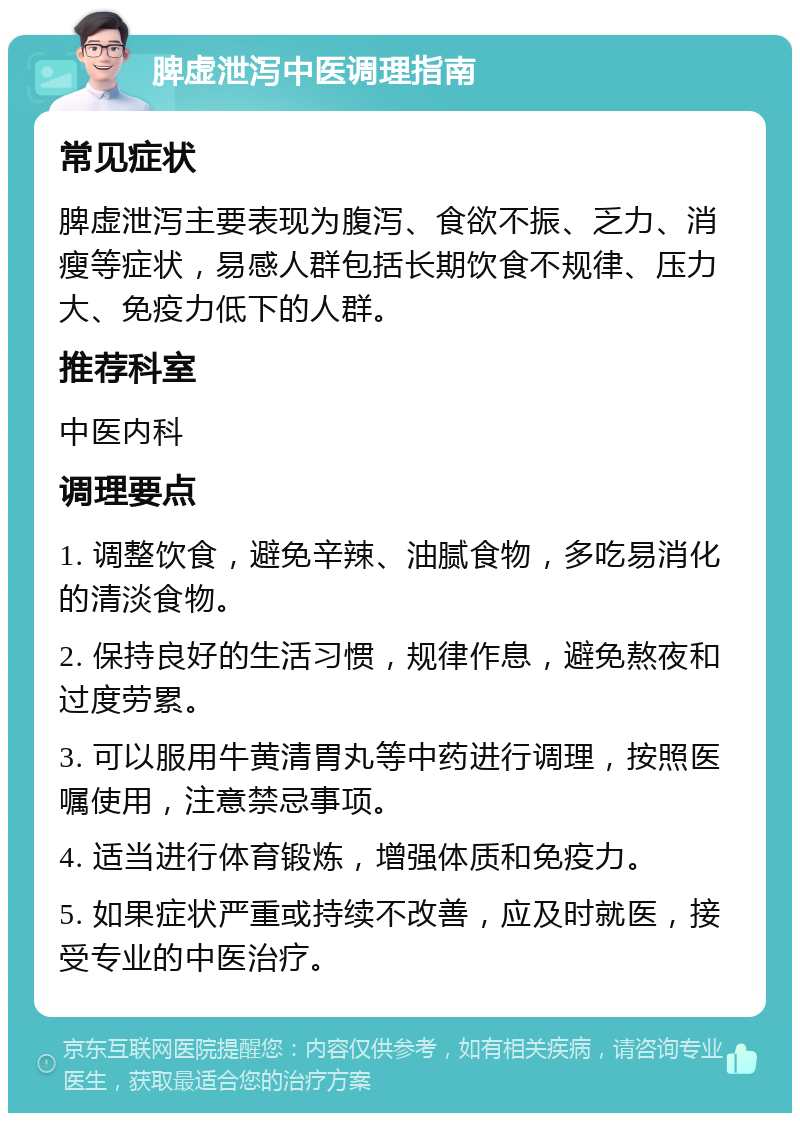 脾虚泄泻中医调理指南 常见症状 脾虚泄泻主要表现为腹泻、食欲不振、乏力、消瘦等症状，易感人群包括长期饮食不规律、压力大、免疫力低下的人群。 推荐科室 中医内科 调理要点 1. 调整饮食，避免辛辣、油腻食物，多吃易消化的清淡食物。 2. 保持良好的生活习惯，规律作息，避免熬夜和过度劳累。 3. 可以服用牛黄清胃丸等中药进行调理，按照医嘱使用，注意禁忌事项。 4. 适当进行体育锻炼，增强体质和免疫力。 5. 如果症状严重或持续不改善，应及时就医，接受专业的中医治疗。