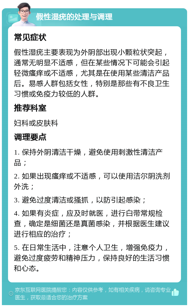 假性湿疣的处理与调理 常见症状 假性湿疣主要表现为外阴部出现小颗粒状突起，通常无明显不适感，但在某些情况下可能会引起轻微瘙痒或不适感，尤其是在使用某些清洁产品后。易感人群包括女性，特别是那些有不良卫生习惯或免疫力较低的人群。 推荐科室 妇科或皮肤科 调理要点 1. 保持外阴清洁干燥，避免使用刺激性清洁产品； 2. 如果出现瘙痒或不适感，可以使用洁尔阴洗剂外洗； 3. 避免过度清洁或搔抓，以防引起感染； 4. 如果有炎症，应及时就医，进行白带常规检查，确定是细菌还是真菌感染，并根据医生建议进行相应的治疗； 5. 在日常生活中，注意个人卫生，增强免疫力，避免过度疲劳和精神压力，保持良好的生活习惯和心态。