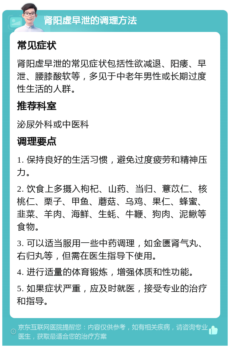 肾阳虚早泄的调理方法 常见症状 肾阳虚早泄的常见症状包括性欲减退、阳痿、早泄、腰膝酸软等，多见于中老年男性或长期过度性生活的人群。 推荐科室 泌尿外科或中医科 调理要点 1. 保持良好的生活习惯，避免过度疲劳和精神压力。 2. 饮食上多摄入枸杞、山药、当归、薏苡仁、核桃仁、栗子、甲鱼、蘑菇、乌鸡、果仁、蜂蜜、韭菜、羊肉、海鲜、生蚝、牛鞭、狗肉、泥鳅等食物。 3. 可以适当服用一些中药调理，如金匮肾气丸、右归丸等，但需在医生指导下使用。 4. 进行适量的体育锻炼，增强体质和性功能。 5. 如果症状严重，应及时就医，接受专业的治疗和指导。