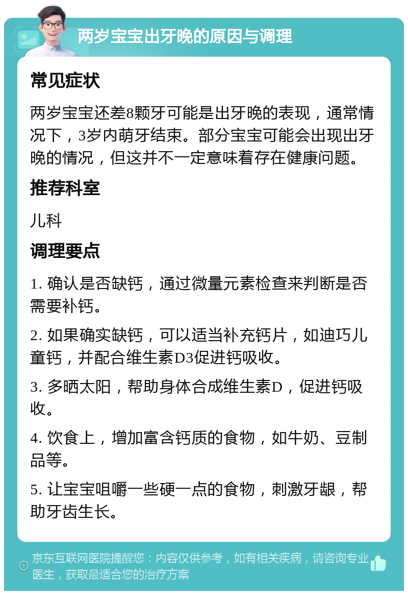 两岁宝宝出牙晚的原因与调理 常见症状 两岁宝宝还差8颗牙可能是出牙晚的表现，通常情况下，3岁内萌牙结束。部分宝宝可能会出现出牙晚的情况，但这并不一定意味着存在健康问题。 推荐科室 儿科 调理要点 1. 确认是否缺钙，通过微量元素检查来判断是否需要补钙。 2. 如果确实缺钙，可以适当补充钙片，如迪巧儿童钙，并配合维生素D3促进钙吸收。 3. 多晒太阳，帮助身体合成维生素D，促进钙吸收。 4. 饮食上，增加富含钙质的食物，如牛奶、豆制品等。 5. 让宝宝咀嚼一些硬一点的食物，刺激牙龈，帮助牙齿生长。