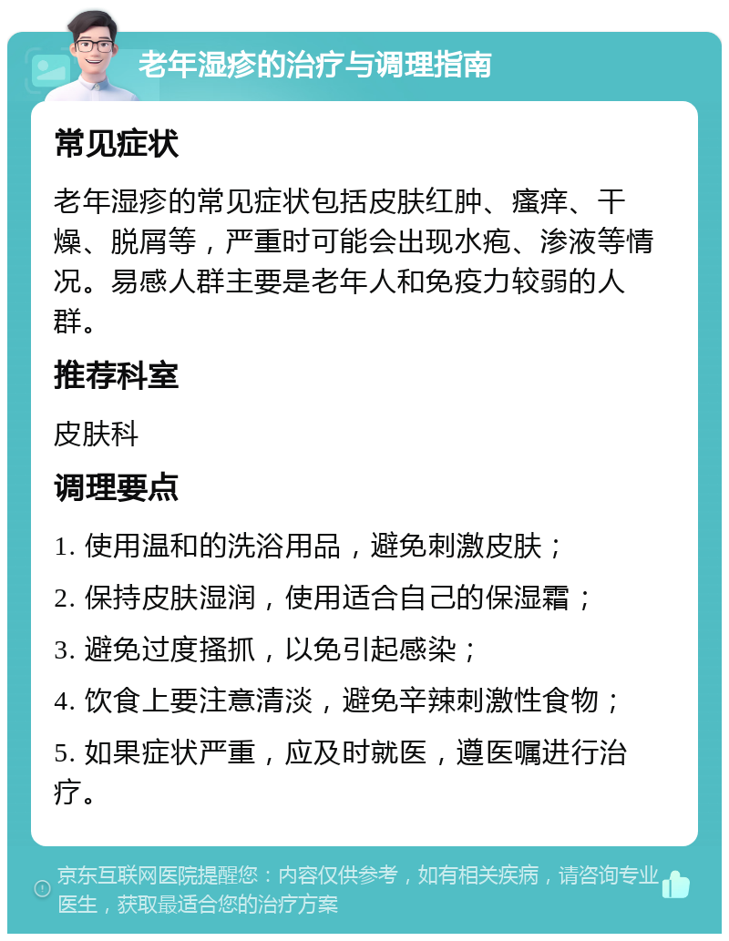 老年湿疹的治疗与调理指南 常见症状 老年湿疹的常见症状包括皮肤红肿、瘙痒、干燥、脱屑等，严重时可能会出现水疱、渗液等情况。易感人群主要是老年人和免疫力较弱的人群。 推荐科室 皮肤科 调理要点 1. 使用温和的洗浴用品，避免刺激皮肤； 2. 保持皮肤湿润，使用适合自己的保湿霜； 3. 避免过度搔抓，以免引起感染； 4. 饮食上要注意清淡，避免辛辣刺激性食物； 5. 如果症状严重，应及时就医，遵医嘱进行治疗。