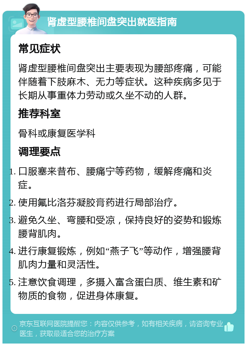 肾虚型腰椎间盘突出就医指南 常见症状 肾虚型腰椎间盘突出主要表现为腰部疼痛，可能伴随着下肢麻木、无力等症状。这种疾病多见于长期从事重体力劳动或久坐不动的人群。 推荐科室 骨科或康复医学科 调理要点 口服塞来昔布、腰痛宁等药物，缓解疼痛和炎症。 使用氟比洛芬凝胶膏药进行局部治疗。 避免久坐、弯腰和受凉，保持良好的姿势和锻炼腰背肌肉。 进行康复锻炼，例如“燕子飞”等动作，增强腰背肌肉力量和灵活性。 注意饮食调理，多摄入富含蛋白质、维生素和矿物质的食物，促进身体康复。